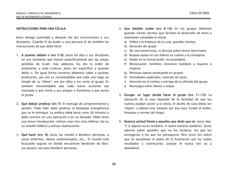 MANUAL Y PREDICAS DE LANZAMIENTO CASA DE DIOS
RED DE MATRIMONIOS JÓVENES
23
INSTRUCCIONES PARA UNA CÉLULA
Jesús delegó autoridad y después les dio instrucciones a sus
discípulos. Cuando El da poder a una persona le da también las
instrucciones de que debe hacer:
1. A quienes debían ir (vrs 5-6): Jesús les dijo a sus discípulos
en ese momento que fueran específicamente por las ovejas
perdidas de Israel; más adelante, les dio la orden de
predicarles a toda criatura. Jesús les especificó a quienes
debía ir. De igual forma nosotros debemos saber a quienes
predicarles, por eso es recomendable que cada uno haga un
listado de su “Oikos”, ore por ellos y los invite al grupo. Es
también recomendable que cada nuevo asistente sea
motivado a que invite a sus amigos o familiares a que asista
al grupo.
2. Qué debían predicar (vrs 7): El mensaje de arrepentimiento y
perdón. Todo líder debe predicar el bosquejo evangelístico
que se le entregue. La prédica debe durar unos 30 minutos y
debe concluir en una aplicación y en un llamado. Debe tener
una breve introducción, utilizar unas tres citas bíblicas (no es
un estudio bíblico) y utilizar ilustraciones.
3. Qué hacer (vrs. 8): Jesús los mandó a bendecir personas, a
sanar enfermos, liberar endemoniados, etc... El mundo está
buscando lugares en donde encuentren bendición de Dios.
Los grupos son para bendecir personas.
4. Que detalles cuidar (vrs 9-10): En los grupos debemos
guardar ciertas normas que facilitan el desarrollo de éstos y
mantienen saludable la célula:
a) Orden y la limpieza de la casa; guardar normas.
b) Duración del grupo
c) No sea contencioso, ni discuta sobre temas doctrinales
d) Busque apoyo en sus líderes en cuanto a la consejería
e) Orden en la ministración; no escándalos
f) Ministración: hombres ministren hombres y mujeres a
mujeres
g) Personas ajenas predicando en grupos
h) Actividades especiales, rotación de casas
i) Atención en el conteo y entrega de la ofrenda del grupo
j) Noviazgos entre líderes y ovejas
5. Escoger un lugar donde hacer el grupo (vrs 11-13): La
ubicación de la casa depende de la facilidad de que los
nuevos puedan asistir a la célula. El dueño de casa debía ser
“digno”, y debían orar siempre por esa casa. Cuidar el orden,
limpieza y normas del hogar.
6. Nuestra actitud frente a aquellos que dirán que no: Jesús dijo:
“Y si alguno no os recibiere, ni oyere vuestras palabras,” Jesús
advirtió sobre aquellos que no los recibiría, los que los
entregarían y los que los perseguiría. Pero Jesús les indicó
que se sacudieran el polvo de la frustración por los malos
resultados y continuaran, porque él nunca nos va a
abandonar.
 
