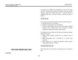 MANUAL Y PREDICAS DE LANZAMIENTO CASA DE DIOS
RED DE MATRIMONIOS JÓVENES
25
DOS SON MEJOR QUE UNO
Actividades:
Se sugiere una actividad que ejemplifique por que 2 son mejor
que uno. Se tiran varios cincos y se le pide a uno solo que los
recoja, y luego de la misma forma con 2. De esta forma se
ejemplifica que entre 2 es mas sencillo y efectivo el hacer el
trabajo.
DE DOS EN DOS
Jesús envió a sus discípulos de dos en dos en muchas ocasiones:
1. Cuando envió a los 12 a predicar
2. Después, cuando envió a los 70 a predicar
3. En varias oportunidades envió a 2 de sus discípulos a ejecutar
órdenes, como cuando fueron por el burrito y cuando
prepararon el aposento alto para la última cena
En la iglesia primitiva vemos que los primeros discípulos también
iban de dos en dos:
1. Pedro y Juan, sanando al enfermo en el templo y ante el
concilio
2. Pablo, predicando junto a Bernabé en su primer viaje
misionero
3. Pablo, luego que se separó de Bernabé, siempre estuvo
acompañado por Silas o Timoteo
DOS SON MEJOR QUE UNO
Dice Eclesiastés 4.9-12 que “dos son mejor que uno”. He aquí por
qué:
 