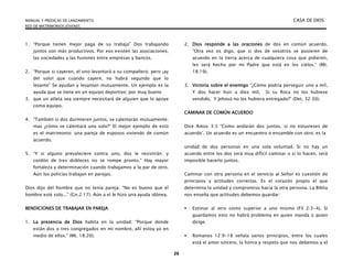 MANUAL Y PREDICAS DE LANZAMIENTO CASA DE DIOS
RED DE MATRIMONIOS JÓVENES
26
1. “Porque tienen mejor paga de su trabajo” Dos trabajando
juntos son más productivos. Por eso existen las asociaciones,
las sociedades y las fusiones entre empresas y bancos.
2. “Porque si cayeren, el uno levantará a su compañero; pero ¡ay
del solo! que cuando cayere, no habrá segundo que lo
levante” Se ayudan y levantan mutuamente. Un ejemplo es la
ayuda que se tiene en un equipo deportivo; por muy bueno
3. que un atleta sea siempre necesitará de alguien que lo apoye
como equipo.
4. “También si dos durmieren juntos, se calentarán mutuamente;
mas ¿cómo se calentará uno solo?“ El mejor ejemplo de esto
es el matrimonio: una pareja de esposos viviendo de común
acuerdo.
5. “Y si alguno prevaleciere contra uno, dos le resistirán; y
cordón de tres dobleces no se rompe pronto.” Hay mayor
fortaleza y determinación cuando trabajamos a la par de otro.
Aún los policías trabajan en parejas.
Dios dijo del hombre que no tenía pareja: “No es bueno que el
hombre esté solo...” (Gn.2:17). Aún a el le hizo una ayuda idónea.
BENDICIONES DE TRABAJAR EN PAREJA
1. La presencia de Dios habita en la unidad; “Porque donde
están dos o tres congregados en mi nombre, allí estoy yo en
medio de ellos.” (Mt. 18:20).
2. Dios responde a las oraciones de dos en común acuerdo.
“Otra vez os digo, que si dos de vosotros se pusieren de
acuerdo en la tierra acerca de cualquiera cosa que pidieren,
les será hecho por mi Padre que está en los cielos.“ (Mt.
18:19).
3. Victoria sobre el enemigo “¿Cómo podría perseguir uno a mil,
Y dos hacer huir a diez mil, Si su Roca no los hubiese
vendido, Y Jehová no los hubiera entregado?” (Det. 32:30).
CAMINAR DE COMÚN ACUERDO
Dice Amos 3:3 “Como andarán dos juntos, si no estuvieses de
acuerdo”. Un acuerdo es un encuentro o ensamble con otro; es la
unidad de dos personas en una sola voluntad. Si no hay un
acuerdo entre los dos será muy difícil caminar o si lo hacen, será
imposible hacerlo juntos.
Caminar con otra persona en el servicio al Señor es cuestión de
principios y actitudes correctas. Es el corazón propio el que
determina la unidad y compromiso hacia la otra persona. La Biblia
nos enseña que actitudes debemos guardar:
 Estimar al otro como superior a uno mismo (Fil 2:3-4). Si
guardamos esto no habrá problema en quien manda o quien
dirige.
 Romanos 12:9-18 señala varios principios, entre los cuales
está el amor sincero, la honra y respeto que nos debemos y el
 