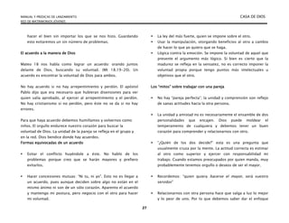 MANUAL Y PREDICAS DE LANZAMIENTO CASA DE DIOS
RED DE MATRIMONIOS JÓVENES
27
hacer el bien sin importar los que se nos hizo. Guardando
esto evitaremos un sin número de problemas.
El acuerdo a la manera de Dios
Mateo 18 nos habla como lograr un acuerdo: orando juntos
delante de Dios, buscando su voluntad. (Mt 18.19-20). Un
acuerdo es encontrar la voluntad de Dios para ambos.
No hay acuerdo si no hay arrepentimiento y perdón. El apóstol
Pablo dijo que era necesario que hubieran disensiones para ver
quien salía aprobado, al ejercer al arrepentimiento y el perdón.
No hay cristianismo si no perdón, pero éste no se da si no hay
errores.
Para que haya acuerdo debemos humillamos y volvernos como
niños. El orgullo endurece nuestro corazón para buscar la
voluntad de Dios. La unidad de la pareja se refleja en el grupo y
en la red. Dios bendice donde hay acuerdos.
Formas equivocadas de un acuerdo
 Evitar el conflicto huyéndole a éste. No hablo de los
problemas porque creo que se harán mayores y prefiero
evitarlos.
 Hacer concesiones mutuas: “Ni tu, ni yo”. Esto no es llegar a
un acuerdo, pues aunque deciden sobre algo no están en el
mismo ánimo ni son de un sólo corazón. Aparento el acuerdo
y mantengo mi postura, pero negocio con el otro para hacer
mi voluntad.
 La ley del más fuerte, quien se impone sobre el otro.
 Usar la manipulación, otorgando beneficios al otro a cambio
de hacer lo que yo quiero que se haga.
 Lógica contra la emoción. Se impone la voluntad de aquel que
presente el argumento más lógico. Si bien es cierto que la
madurez se refleja en la sensatez, no es correcto imponer la
voluntad propia porque tengo puntos más intelectuales u
objetivos que el otro.
Los “mitos” sobre trabajar con una pareja
 No hay “pareja perfecta”; la unidad y comprensión son reflejo
de sanas actitudes hacia la otra persona.
 La unidad y amistad no es necesariamente el ensamble de dos
personalidades que encajen. Dios puede moldear el
temperamento de cualquiera y debemos tener un buen
corazón para comprender y relacionarnos con otro.
 “¿Quién de los dos decide?” esta es una pregunta que
usualmente cruza por la mente. La actitud correcta es estimar
al otro como superior y ejercer con responsabilidad mi
trabajo. Cuando estamos preocupados por quien manda, muy
probablemente tenemos orgullo o deseos de ser el mayor.
 Recordemos: “quien quiera hacerse el mayor, será vuestro
servidor”
 Relacionarnos con otra persona hace que salga a luz lo mejor
y lo peor de uno. Por lo que debemos saber dar el enfoque
 