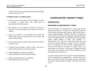 MANUAL Y PREDICAS DE LANZAMIENTO CASA DE DIOS
RED DE MATRIMONIOS JÓVENES
28
correcto a esto: Dios está permitiendo que seamos formados
a través de otro (Pr 27.17).
EL EJEMPLO DE JESÚS Y EL ESPÍRITU SANTO
 El Espíritu anunció varias veces la venida del Mesías a través
de profetas, y cuando Jesús vino habló sobre el
derramamiento del Espíritu Santo.
 Jesús esperó a que el Espíritu lo llenara para iniciar su
ministerio, y éste lo ungió para realizar milagros, maravillas y
señales.
 Jesús vino al mundo al ser engendrado por el poder del
Espíritu, pero dijo que convenía que El se fuera para que
viniera el Espíritu Santo.
 Jesús es quien derrama al Espíritu Santo y éste lleva al hombre
a exaltar a Cristo.
 El Espíritu guía al pecador a recibir a Jesús y una vez se
convierte, Jesús lo bautiza con el Espíritu Santo
 Ambos hablaban lo que oyen decir al Padre.
 Ambos interceden por nosotros delante de Dios
 Ambos son llamados nuestros consoladores.
 Ambos habitan en nuestro corazón.
CONSOLIDACIÓN: ANANIAS Y PABLO
INTRODUCCION:
PRACTICANDO LA CONSOLIDACIÓN: “EL AMOR”
El amor entrañable es el profundo amor. Es aquel que se tiene
desde las entrañas, que conmueve y lo impulsa sobre todas las
cosas a bramar o perseguir algo o alguien. Sólo con este amor en
nuestro corazón podemos consolidar. Pablo dijo: “Tan grande es
nuestro afecto por vosotros, que hubiéramos querido entregaros
no sólo el evangelio de Dios, sino también nuestras propias vidas,
porque habéis llegado a sernos muy queridos. (1ª.
Tesalonicenses 2:8) Jesús dijo: “Nadie tiene mayor amor que
éste, que no ponga su vida por sus amigos”. (Juan 15:13) El amor
sincero y entrañable nos lleva a darnos incondicionalmente a
otros, por este amor los incluimos en nuestras vidas y los
involucramos en las células. Sin este amor, consolidar será nada
más un paso en un proceso. Con el amor, consolidar será una
necesidad de nuestro diario vivir.
La visión de Casa de Dios dice: “Por tanto id y haced discípulos a
todos los guatemaltecos, enseñándoles a guardar todas lo que
Jesús nos mandó, por medio de los grupos en casas, en donde se
nos enseña a dar la vida por los amigos”. (Mateo 28:19-20; Juan
15:13)
 