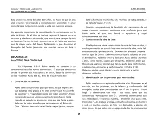 MANUAL Y PREDICAS DE LANZAMIENTO CASA DE DIOS
RED DE MATRIMONIOS JÓVENES
29
Esta visión está llena del amor del Señor. Al hacer lo que en ella
dice estamos “practicando la consolidación”, poniendo el amor
como la base fundamental, dando la vida por nuestros amigos.
Un ejemplo importante de consolidación lo encontramos en la
vida de Pablo. En el libro de Hechos capítulo 9, leemos un acto
de amor y obediencia de Ananás, que marcó para siempre la vida
de Saulo de Tarso y lo llevó a convertirse en el Pablo que escribió
casi la mayor parte del Nuevo Testamento y que diseminó el
Evangelio del Señor Jesucristo por muchas partes de Asia y
Europa.
DESARROLLO:
LA ACTITUD PARA CONSOLIDAR
En Filipenses 1:3-11 Pablo revela su corazón y su
sentimiento hacia los nuevos convertidos. Él dijo que sentía esto
desde “el primer día” hasta ahora, es decir, desde la conversión
de los Filipenses hasta ese día. Esto es lo que Pablo dice:
1. Gozo en por su salvación:
Pablo sentía un profundo gozo por ellos, lo que expresa en
sus palabras “Doy gracias a mi Dios siempre que me acuerdo
de vosotros” y “rogando con gozo por todos vosotros”. Pablo
comprendió que no sólo los ángeles del cielo hacen fiesta
cuando un pecador se arrepiente, sino que esa fiesta y gozo
debe ser de todos aquellos que pertenecemos al Reino de
Dios. “Mas era necesario hacer fiesta y regocijarnos, porque
éste tu hermano era muerto, y ha revivido; se había perdido, y
es hallado” (Lucas 15:32).
Cuando comprendemos la bendición del nacimiento de un
nuevo creyente, entonces sentiremos este profundo gozo que
Pablo tenía, el que nos llevará a agradecer y rogar
constantemente por ellos.
2. Convicción en la obra de Dios:
El reflejaba una plena convicción de la obra de Dios en ellos, y
estaba persuadido de que si Dios había iniciado la obra, sería fiel
en completarla y perfeccionarla. Debemos ver al nuevo creyente
con los ojos de Cristo. Debemos conocer que la voluntad de Dios
es bendecirlos, hacerlos crecer y edificarlos hasta verlos sirviendo
a Dios, como líderes, usados por el Espíritu. Debemos creer que
Dios desea usarlos y confiar que hará su parte para confirmarlos,
establecerlos, afirmarlos y perfeccionarlos (1 Pedro 5:10).
Debemos verlos como líderes; creerlo, confesarlo y vivirlo;
debemos cuidarlos.
3. Identificación con las personas y sus necesidades:
Pablo revela en esta epístola que llevaba a los filipensees en el
corazón, en las prisiones, en la defensa y confirmación del
evangelio, todos eran participantes con Él de la gracia. Pablo
llegó a identificarse con ellos y sus vidas, tanto que los
consideraba “Participantes con Él”. Debemos identificarnos con
sus necesidades y hacerlas nuestras. Debemos vivir para ellos.
Pablo dijo: “...en trabajo y fatiga, en muchos desvelos, en hambre
y sed, en muchos ayunos, en frío y en desnudez, y además de
otras cosas, lo que sobre mi se agolpa cada día, la preocupación
 