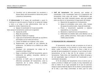 MANUAL Y PREDICAS DE LANZAMIENTO CASA DE DIOS
RED DE MATRIMONIOS JÓVENES
3
d. Coordinar con el administrador los servidores y
demás líderes del lanzamiento el desarrollo previo
y durante el lanzamiento.
3. El Administrador: Es el apoyo del coordinador y quien lo
sustituye en caso de ausencia. Puede ser su pareja de trabajo
y tiene a su cargo el área administrativa, velar por la
papelería, sonido, implementos etc.
a. Apoyar al coordinador en lo que sea posible
Velar porque el lanzamiento cuente con lo siguiente:
b. Equipo de sonido
c. Mapa de Guatemala
d. Papelería: Pedirla en la Iglesia
e. Lugar para el lanzamiento adecuado (ya sea dentro
del templo o en un centro de retiros)
f. Contar con Baldes (en la Iglesia), velas, arena.
g. Audiovisuales, que puede ser una cañonera de
preferencia. Un televisor en su defecto con video
grabadora
h. Conseguir con anticipación los videos de la
cosecha y el River Dance.
i. Elegir y coordinar el Staff del lanzamiento, para la
elaboración de gafetes, recuerdos, adornos y
correspondencia.
j. Coordinar al Staff, para el desarrollo de las
diferentes actividades del lanzamiento, como la
repartición de la arena, clínicas y talleres,
lavamiento de pies, etc.
4. Staff del lanzamiento: Son personas que ayudan al
coordinador y sub. Coordinador tanto en la preparación del
lanzamiento como antes del mismo. Preferiblemente que
sean líderes que estén lanzando grupos, para que puedan
estar con ellos en su lanzamiento la mayor parte del tiempo.
a. Repartición de papelería en el lanzamiento
b. Apoyo en actividades como arena, velas, manejo
de equipo de audiovisuales, mapa de Guatemala.
c. Previo a lanzamiento ayudando a elaborar
separadores, y/o recuerdos
d. Recepción y repartición de correspondencia.
e. Elaboración de detalles tales como Botellas con la
arena, piedras preciosas, marco para el contrato,
Toallas para lanzados.
LA ORGANIZACIÓN DEL LANZAMIENTO
El lanzamiento consta de todo un proceso en el cual se
prepara a las personas, se les ministra y se les envía a pescar
almas, cuidar y formarlas. Todo esto se lleva a cabo en un
período de aproximadamente 4 semanas, el cual incluye los pre-
lanzamientos, el los 2 días del fin de semana y el post-
lanzamiento. Todos éstos son impartidos por líderes de grupo y
de red capacitados, bajo la dirección del Coordinador y sub-
coordinador designados.
El fin de semana del lanzamiento inicia el viernes por la
noche y termina el sábado por la tarde. Es muy importante que
éste se realice en un lugar apropiado en el que las personas
tengan la oportunidad de alejarse de los afanes o preocupaciones
de la vida, y que tenga continuidad, es decir, que no sufra
 