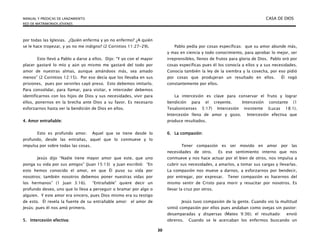 MANUAL Y PREDICAS DE LANZAMIENTO CASA DE DIOS
RED DE MATRIMONIOS JÓVENES
30
por todas las Iglesias. ¿Quién enferma y yo no enfermo? ¿A quién
se le hace tropezar, y yo no me indigno? (2 Corintios 11:27-29).
Esto llevó a Pablo a darse a ellos. Dijo: “Y yo con el mayor
placer gastaré lo mío y aún yo mismo me gastaré del todo por
amor de nuestras almas, aunque amándoos más, sea amado
menos” (2 Corintios 12:15). Por eso decía que los llevaba en sus
prisiones, pues por servirles cayó preso. Esto debemos imitarlo.
Para consolidar, para llamar, para visitar, e interceder debemos
identificarnos con los hijos de Dios y sus necesidades, vivir para
ellos, ponernos en la brecha ante Dios a su favor. Es necesario
esforzarnos hasta ver la bendición de Dios en ellos.
4. Amor entrañable:
Esto es profundo amor. Aquel que se tiene desde lo
profundo, desde las entrañas, aquel que lo conmueve y lo
impulsa por sobre todas las cosas.
Jesús dijo “Nadie tiene mayor amor que este, que uno
ponga su vida por sus amigos” (Juan 15:13) y Juan escribió: “En
esto hemos conocido el amor, en que Él puso su vida por
nosotros; también nosotros debemos poner nuestras vidas por
los hermanos” (1 Juan 3:16). “Entrañable” quiere decir un
profundo deseo, uno que lo lleva a perseguir o bramar por algo o
alguien. Y este amor era sincero, pues Dios mismo era su testigo
de esto. Él revela la fuente de su entrañable amor: el amor de
Jesús; pues él nos amó primero.
5. Intercesión efectiva:
Pablo pedía por cosas específicas: que su amor abunde más,
y mas en ciencia y todo conocimiento, para aprobar lo mejor, ser
irreprensibles, llenos de frutos para gloria de Dios. Pablo oró por
cosas específicas pues él los conocía a ellos y a sus necesidades.
Conocía también la ley de la siembra y la cosecha, por eso pidió
por cosas que produjeran un resultado en ellos. Él rogó
constantemente por ellos.
La intercesión es clave para conservar el fruto y lograr
bendición para el creyente. Intercesión constante (1
Tesalonicenses 5:17) Intercesión insistente (Lucas 18:1).
Intercesión llena de amor y gozo. Intercesión efectiva que
produce resultados.
6. La compasión:
Tener compasión es ser movido en amor por las
necesidades de otro. Es ese sentimiento interno que nos
conmueve y nos hace actuar por el bien de otros, nos impulsa a
cubrir sus necesidades, a amarlos, a tomar sus cargas y llevarlas.
La compasión nos mueve a darnos, a esforzarnos por bendecir,
por entregar, por expresar. Tener compasión es hacernos del
mismo sentir de Cristo para morir y resucitar por nosotros. Es
llevar la cruz por otros.
Jesús tuvo compasión de la gente. Cuando vio la multitud
sintió compasión por ellos pues andaban como ovejas sin pastor:
desamparadas y dispersas (Mateo 9:36); el resultado: envió
obreros. Cuando se le acercaban los enfermos buscando un
 