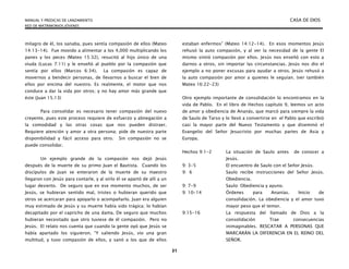 MANUAL Y PREDICAS DE LANZAMIENTO CASA DE DIOS
RED DE MATRIMONIOS JÓVENES
31
milagro de él, los sanaba, pues sentía compasión de ellos (Mateo
14:13-14). Fue movido a alimentar a los 4,000 multiplicando los
panes y los peces (Mateo 15:32), resucitó al hijo único de una
viuda (Lucas 7:11) y le enseñó al pueblo por la compasión que
sentía por ellos (Marcos 6:34). La compasión es capaz de
movernos a bendecir personas, de llevarnos a buscar el bien de
ellos por encima del nuestro. Es realmente, el motor que nos
conduce a dar la vida por otros; y no hay amor más grande que
éste (Juan 15.13)
Para consolidar es necesario tener compasión del nuevo
creyente, pues este proceso requiere de esfuerzo y abnegación a
la comodidad y las otras cosas que nos pueden distraer.
Requiere atención y amor a otra persona; pide de nuestra parte
disponibilidad y fácil acceso para otro. Sin compasión no se
puede consolidar.
Un ejemplo grande de la compasión nos dejó Jesús
después de la muerte de su primo Juan el Bautista. Cuando los
discípulos de Juan se enteraron de la muerte de su maestro
llegaron con Jesús para contarle, y al oírlo él se apartó de allí a un
lugar desierto. De seguro que en ese momento muchos, de ser
Jesús, se hubieran sentido mal, tristes o hubieran querido que
otros se acercaran para apoyarlo o acompañarlo. Juan era alguien
muy estimado de Jesús y su muerte había sido trágica; lo habían
decapitado por el capricho de una dama. De seguro que muchos
hubieran necesitado que otro tuviese de él compasión. Pero no
Jesús. El relato nos cuenta que cuando la gente oyó que Jesús se
había apartado los siguieron. “Y saliendo Jesús, vio una gran
multitud, y tuvo compasión de ellos, y sanó a los que de ellos
estaban enfermos” (Mateo 14:12-14). En esos momentos Jesús
rehusó la auto compasión, y al ver la necesidad de la gente El
mismo sintió compasión por ellos. Jesús nos enseñó con esto a
darnos a otros, sin importar las circunstancias. Jesús nos dio el
ejemplo a no poner excusas para ayudar a otros. Jesús rehusó a
la auto compasión por amor a quienes le seguían. (ver también
Mateo 16:22-23)
Otro ejemplo importante de consolidación lo encontramos en la
vida de Pablo. En el libro de Hechos capítulo 9, leemos un acto
de amor y obediencia de Ananás, que marcó para siempre la vida
de Saulo de Tarso y lo llevó a convertirse en el Pablo que escribió
casi la mayor parte del Nuevo Testamento y que diseminó el
Evangelio del Señor Jesucristo por muchas partes de Asia y
Europa.
Hechos 9:1-2 La situación de Saulo antes de conocer a
Jesús.
9: 3-5 El encuentro de Saulo con el Señor Jesús.
9: 6 Saulo recibe instrucciones del Señor Jesús.
Obediencia.
9: 7-9 Saulo: Obediencia y ayuno.
9: 10-14 Órdenes para Ananías. Inicio de
consolidación. La obediencia y el amor tuvo
mayor peso que el temor.
9:15-16 La respuesta del llamado de Dios a la
consolidación Trae consecuencias
inimaginables. RESCATAR A PERSONAS QUE
MARCARÁN LA DIFERENCIA EN EL REINO DEL
SEÑOR.
 