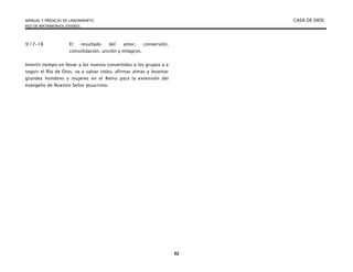 MANUAL Y PREDICAS DE LANZAMIENTO CASA DE DIOS
RED DE MATRIMONIOS JÓVENES
32
9:17-18 El resultado del amor, conversión,
consolidación, unción y milagros.
Invertir tiempo en llevar a los nuevos convertidos a los grupos y a
seguir el Río de Dios, va a salvar vidas, afirmar almas y levantar
grandes hombres y mujeres en el Reino para la extensión del
evangelio de Nuestro Señor Jesucristo.
 