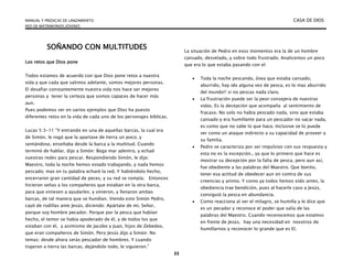 MANUAL Y PREDICAS DE LANZAMIENTO CASA DE DIOS
RED DE MATRIMONIOS JÓVENES
33
SOÑANDO CON MULTITUDES
Los retos que Dios pone
Todos estamos de acuerdo con que Dios pone retos a nuestra
vida y que cada que salimos adelante, somos mejores personas.
El desafiar constantemente nuestra vida nos hace ser mejores
personas y tener la certeza que somos capaces de hacer más
aun.
Pues podemos ver en varios ejemplos que Dios ha puesto
diferentes retos en la vida de cada uno de los personajes bíblicas.
Lucas 5:3-11 “Y entrando en una de aquellas barcas, la cual era
de Simón, le rogó que la apartase de tierra un poco; y
sentándose, enseñaba desde la barca a la multitud. Cuando
terminó de hablar, dijo a Simón: Boga mar adentro, y echad
vuestras redes para pescar. Respondiendo Simón, le dijo:
Maestro, toda la noche hemos estado trabajando, y nada hemos
pescado; mas en tu palabra echaré la red. Y habiéndolo hecho,
encerraron gran cantidad de peces, y su red se rompía. Entonces
hicieron señas a los compañeros que estaban en la otra barca,
para que viniesen a ayudarles; y vinieron, y llenaron ambas
barcas, de tal manera que se hundían. Viendo esto Simón Pedro,
cayó de rodillas ante Jesús, diciendo: Apártate de mí, Señor,
porque soy hombre pecador. Porque por la pesca que habían
hecho, el temor se había apoderado de él, y de todos los que
estaban con él, y asimismo de Jacobo y Juan, hijos de Zebedeo,
que eran compañeros de Simón. Pero Jesús dijo a Simón: No
temas; desde ahora serás pescador de hombres. Y cuando
trajeron a tierra las barcas, dejándolo todo, le siguieron.”
La situación de Pedro en esos momentos era la de un hombre
cansado, desvelado, y sobre todo frustrado. Analicemos un poco
que era lo que estaba pasando con el:
 Toda la noche pescando, ósea que estaba cansado,
aburrido, hay ido alguna vez de pesca, es lo mas aburrido
del mundo!! si no pescas nada claro.
 La frustración puede ser la peor consejera de nuestras
vidas. Es la decepción que acompaña al sentimiento de
fracaso. No solo no había pescado nada, sino que estaba
cansado y era humillante para un pescador no sacar nada,
es como que no sabe lo que hace. Inclusive se lo puede
ver como un ataque indirecto a su capacidad de proveer a
su familia.
 Pedro se caracteriza por ser impulsivo con sus respuesta y
esta no es la excepción., ya que lo primero que hace es
mostrar su decepción por la falta de pesca, pero aun así,
fue obediente a las palabras del Maestro. Que bonito,
tener esa actitud de obedecer aun en contra de sus
creencias y animo. Y como ya todos hemos oído antes, la
obediencia trae bendición, pues al hacerle caso a Jesús,
consiguió la pesca en abundancia.
 Como reacciona al ver el milagro, se humilla y le dice que
es un pecador y reconoce el poder que salía de las
palabras del Maestro. Cuando reconocemos que estamos
en frente de Jesús, hay una necesidad en nosotros de
humillarnos y reconocer lo grande que es El.
 
