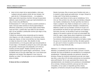 MANUAL Y PREDICAS DE LANZAMIENTO CASA DE DIOS
RED DE MATRIMONIOS JÓVENES
34
 Jesús le da la mejor de las oportunidades y retos que
cualquier persona pudiera recibir de esos tiempos. Ser
parte de los 12 discípulos de Jesús…, no cualquiera..
Pedro supo como reaccionar al primer reto que le puso Jesús
adelante, supo reconocerlo y supo que traería bendición a su
vida, el estar cerca del Maestro.
En Eclesiasteses 9:11 dice que tiempo y ocasión acontecen a
todos. Será que todos tenemos la misma oportunidad en
diferentes condiciones y no nos hemos dado cuenta? Pedro
supo que hacer, y podría decir que todos los que estamos
aquí, ya sea sentados o predicando tuvimos que elegir un día,
al igual que Pedro.
Y desde ese momento estoy convencida que los mayores
retos llegaron a mi vida, no puedo ser la misma que antes,
tengo que mejorar, el estar cerca de Dios nos hace mejorar,
en todas las áreas de mi vida. Dios desafía mi vida
constantemente y a mi me gusta saber que esta pensando en
mi para algo, si me desafía es porque le voy a servir para algo
mas grande y necesita que este preparada, así lo miro yo.
Cuantos ya tiene grupo?? Pueden confirmar que les ha
costado bastante que la gente llegue o permanezca, tal vez
ha habido veces en las que nadie llego, aun a una masiva que
elaboraron con tiempo. Pero díganme si esas cosas no
desafían sus vidas? Con más ganas va uno a arrebatarle esas
almas al diablo.
El deseo de Dios es multiplicarte
Desde el principio, Dios no quiso que el hombre este solo, y
le mando la mejor ayuda que podía tener, la mujer. Porque no
lo dejo solo? Te has hecho esa pregunta.
Lo mando a que llenara la tierra, que se multiplicara. Yo lo
miro así: Dios primero nos amo, luego nos bendijo y después
nos mando a multiplicarnos. El amor que Dios nos tiene es
mayor a cualquier cosa. Nada se compara con su amor y su
misericordia. Nosotros estamos llamados a multiplicarnos,
debemos cumplir con ese llamado, la forma en la que a mi
personalmente me abrió los ojos espirituales con respecto a
este tema, fue esto, un día analice lo que era la eternidad,
alguien se ha puesto a pensar en lo que es la eternidad?? No
tiene fin, sigue y sigue. Bueno ahora imagínense la eternidad
en el infierno. Constantemente torturados y con dolor.
Fue entonces cuando yo hice el compromiso de hablar a todos
los que se me cruzaran del amor de Dios. No todos quieren
oír, pero por lo menos no quedo en mí el que se enteren de
que hay una mejor forma de vida.
Hebreos 6: 13-19 Porque cuando Dios hizo la promesa a
Abraham, no pudiendo jurar por otro mayor, juró por sí mismo,
diciendo: De cierto te bendeciré con abundancia y te multiplicaré
grandemente. Y habiendo esperado con paciencia, alcanzó la
promesa. Porque los hombres ciertamente juran por uno mayor
que ellos, y para ellos el fin de toda controversia es el juramento
para confirmación. Por lo cual, queriendo Dios mostrar más
abundantemente a los herederos de la promesa la inmutabilidad
de su consejo, interpuso juramento; para que por dos cosas
inmutables, en las cuales es imposible que Dios mienta,
tengamos un fortísimo consuelo los que hemos acudido para
 