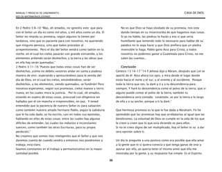 MANUAL Y PREDICAS DE LANZAMIENTO CASA DE DIOS
RED DE MATRIMONIOS JÓVENES
36
En 2 Pedro 3:8-10 “Mas, oh amados, no ignoréis esto: que para
con el Señor un día es como mil años, y mil años como un día. El
Señor no retarda su promesa, según algunos la tienen por
tardanza, sino que es paciente para con nosotros, no queriendo
que ninguno perezca, sino que todos procedan al
arrepentimiento. Pero el día del Señor vendrá como ladrón en la
noche; en el cual los cielos pasarán con grande estruendo, y los
elementos ardiendo serán deshechos, y la tierra y las obras que
en ella hay serán quemadas.”
2 Pedro 3:11-16 “Puesto que todas estas cosas han de ser
deshechas, ¡cómo no debéis vosotros andar en santa y piadosa
manera de vivir, esperando y apresurándoos para la venida del
día de Dios, en el cual los cielos, encendiéndose, serán
deshechos, y los elementos, siendo quemados, se fundirán! Pero
nosotros esperamos, según sus promesas, cielos nuevos y tierra
nueva, en los cuales mora la justicia. Por lo cual, oh amados,
estando en espera de estas cosas, procurad con diligencia ser
hallados por él sin mancha e irreprensibles, en paz. Y tened
entendido que la paciencia de nuestro Señor es para salvación;
como también nuestro amado hermano Pablo, según la sabiduría
que le ha sido dada, os ha escrito, casi en todas sus epístolas,
hablando en ellas de estas cosas; entre las cuales hay algunas
difíciles de entender, las cuales los indoctos e inconstantes
tuercen, como también las otras Escrituras, para su propia
perdición.”
No creamos que somos mas inteligentes que el Señor y que nos
daremos cuenta de cuando vendrá y entonces nos pondremos a
trabaja, esta claro.
Seamos constantes en el trabajo y permanezcamos en la mayor
santidad posible.
No es que Dios se haya olvidado de su promesa, nos esta
dando tiempo en su misericordia de que hagamos mas cosas.
Si yo no hablo, las piedras lo harán y eso si que seria
humillante que teniendo todo lo necesario para hablar de su
palabra no lo sepa hacer y que Dios prefiera que un piedra
insensible lo haga. Pablo gano Asia para Cristo, y todos
nosotros no podemos ganar a Guatemala para Cristo, no me
salen las cuentas..
Conclusión
Génesis 13:14-17 “14 Y Jehová dijo a Abram, después que Lot se
apartó de él: Alza ahora tus ojos, y mira desde el lugar donde
estás hacia el norte y el sur, y al oriente y al occidente. Porque
toda la tierra que ves, la daré a ti y a tu descendencia para
siempre. Y haré tu descendencia como el polvo de la tierra; que si
alguno puede contar el polvo de la tierra, también tu
descendencia será contada. Levántate, ve por la tierra a lo largo
de ella y a su ancho; porque a ti la daré.”
Que hermosa promesa es la que le fue dada a Abraham. Yo he
aprendido que las promesas hay que arrebatarlas al igual que las
bendiciones. La voluntad de Dios se cumple en la vida de los que
le creen y creen que lo que esta diciendo es para ellos.
Si no te crees digno de ser multiplicado, hoy el Señor te va a dar
otra opinión sobre ti.
Un día le pregunte a una pastora como era posible que ella amar
a la gente que ni si quiera conocía y que tenga ganas de orar y
ayunar por ella, yo quería tener el mismo amor que ella me
mostraba por la gente, y su respuesta fue simple: Es el Espíritu
 