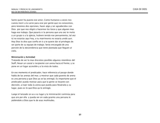 MANUAL Y PREDICAS DE LANZAMIENTO CASA DE DIOS
RED DE MATRIMONIOS JÓVENES
37
Santo quien ha puesto ese amor. Como humanos a veces nos
cuesta morir a la carne para orar por gente que no conocemos,
pero tenemos dos opciones, hacer algo y ser agradecidos con
Dios por que nos eligió o hacernos los locos y que alguien mas
haga ese trabajo. Que pasaría si la persona que una vez te invito
a un grupo o a la iglesia, hubiere tenido ese pensamiento, tal vez
tú no estarías aquí hoy, o tu matrimonio no estaría unido aun.
Hoy Dios te dice que confía en ti y te quiere dar el privilegio de
ser parte de su equipo de trabajo. Serás encargado de una
porción de la descendencia que tiene planeada que lleguen al
cielo.
Ministración y Actividad:
Tratando de ser lo mas discretos posibles algunos miembros del
Staff, llevan un costal o recipiente con arena hacia el frente, y se
pone en un lugar accesible y a la vista de todos.
En ese momento el predicador, hace referencia al pasaje donde
habla de las arenas del mar, y mostrar que cada granito de arena
es una persona y que Dios ya se las entregó. Es importante que el
predicador pueda motivar para que la gente se levante con
decisión, a traer toda la arena que pueda para llevársela a su
lugar, pues es lo que Dios ya le entregó.
Luego el lanzado se va a su lugar y la ministración continúa para
que ore por ella y pueda ver en cada granito una persona le
pidiéndole a Dios que le de esas multitudes.
 