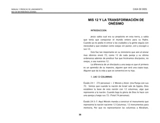 MANUAL Y PREDICAS DE LANZAMIENTO CASA DE DIOS
RED DE MATRIMONIOS JÓVENES
38
MIS 12 Y LA TRANSFORMACIÓN DE
ONÉSIMO
INTRODUCCION:
Jesús sabía cual era su propósito en esta tierra, y sabía
que tenía que conquistar el mundo entero para su Padre.
Cuando ya no podía ni entrar a las ciudades y la gente seguía con
necesidad y que estaban como ovejas sin pastor, oró y escogió a
sus 12.
Esto fue tan importante en su ministerio que aún al enviar
mas obreros envió 72, como 12 de cada pareja y su última
ordenanza además de predicar fue que hiciéramos discípulos, no
ovejas, o sea nuestros 12.
La diferencia de un discípulo y una oveja es que el primero
es un aprendiz de su maestro, alguien que será una copia tuya.
Alguien que da la vida y que se convertirá en tu hijo.
1. LAS 12 COLUMNAS:
Éxodo 24:1 (72 personas) + 2 Moisés y Aron: Una Pareja con sus
72. Vemos que cuando la nación de Israel sale de Egipto, Dios
establece la base de esta nación con 12 columnas, algo que
represente a la nación. Cuando baja la gloria de Dios lo hace con
una pareja y luego sus 72. (Total 74 personas).
Éxodo 24:3-7: Aquí Moisés manda a construir el monumento que
representa la nación naciente 12 Columnas. 12 monumentos para
memoria, Por que no representaron las columnas a Abraham,
 