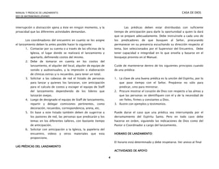 MANUAL Y PREDICAS DE LANZAMIENTO CASA DE DIOS
RED DE MATRIMONIOS JÓVENES
4
interrupción o distracción ajena a éste en ningún momento, y la
privacidad que las diferentes actividades demandan.
Los coordinadores del encuentro en cuanto se les asigne
el lanzamiento deben lo antes posible hacer lo siguiente:
1. Contactar por su cuenta o a través de las oficinas de la
Iglesia, el lugar donde se realizará el lanzamiento y
apartarlo, definiendo costos del mismo.
2. Debe de tomarse en cuenta en los costos del
lanzamiento, el alquiler del local, alquiler de equipo de
sonido y audiovisuales, y la impresión o elaboración
de clínicas extras y/o recuerdos, para tener un total.
3. Solicitar a las cabezas de red el listado de personas
para lanzar y quienes los lanzaran, con anticipación
para el calculo de costos y escoger el equipo de Staff
del lanzamiento dependiendo de los líderes que
lanzarán ovejas.
4. Luego de designado el equipo de Staff de lanzamiento,
repartir y delegar comisiones pertinentes, como
decoración, recuerdos, correspondencia, arena, etc.
5. En base a este listado también deben de sugerirse a
los pastores de red, las personas que predicarán y los
temas en los diferentes talleres, con bastante tiempo
de anticipación.
6. Solicitar con anticipación a la Iglesia, la papelería del
encuentro, videos y otros materiales que esta
proporcione.
LAS PRÉDICAS DEL LANZAMEINTO
Las prédicas deben estar distribuidas con suficiente
tiempo de anticipación para darle la oportunidad a quien la dará
que se prepare adecuadamente. Debe instruírsele a cada uno de
los predicadores de que busquen al Señor, procurando
permanecer en su presencia escuchando su dirección respecto al
tema. Son seleccionados por el Supervisor del Encuentro. Debe
tener capacidad e integridad en lo que enseña y basarse en el
bosquejo provisto en el Manual.
Cuide de mantenerse dentro de los siguientes principios cuando
de una prédica:
1. La clave de una buena prédica es la unción del Espíritu, por lo
que pase tiempo con el Señor. Prepárese no sólo para
predicar, sino para ministrar.
2. Procure mostrar el corazón de Dios con respecto a las almas y
que las personas se identifiquen con el y de la necesidad de
ser fieles, firmes y constantes a Dios.
3. Ilustre con ejemplos y testimonios.
Puede darse el caso que una prédica sea interrumpida por el
derramamiento del Espíritu Santo. Pero en todo caso debe
hacerse en orden, siguiendo las indicaciones de Dios como del
Pastor o Coordinador a cargo del lanzamiento.
HORARIO DE LANZAMIENTO:
El horario está determinado y debe respetarse. Ver anexo al final
ACTIVIDADES DE APOYO
 