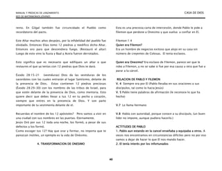 MANUAL Y PREDICAS DE LANZAMIENTO CASA DE DIOS
RED DE MATRIMONIOS JÓVENES
40
reino. En Gilgal también fue circuncidado el Pueblo como
recordatorio del pacto.
Este Altar muchos años despúes, por la infidelidad del pueblo fue
olvidado. Entonces Elías tomo 12 piedras y reedifico dicho Altar.
Entonces oro para que descendiera fuego. (Restauró el altar)
Luego de esto vino la lluvia y Baal y Acera fueron derrotados.
Esto significa que es necesario que edifiques un altar o que
restaures el que ya tenías con 12 piedras que Dios te dará.
Éxodo 28:15-21 (vestiduras) Dios da las vestiduras de los
sacerdotes con las cuales entrarán al lugar Santísimo, delante de
la presencia de Dios. Estas contienen 12 piedras preciosas
(Éxodo 28:29-30) con los nombres de las tribus de Israel, para
que estén delante de la presencia de Dios, como memoria. Esto
quiere decir que debes llevar a tus 12 en tu pecho y corazón,
siempre que entres en la presencia de Dios. Y son parte
importante de tu vestimenta delante de el.
Recuerdas el nombre de los 12 apóstoles? Pero vamos a vivir en
una ciudad con sus nombres en las puertas. Eternamente.
Jesús Oró por sus 12 toda una noche, los formó, a pesar de sus
defectos y los formó.
Como escoger tus 12? Hay que orar y formar, no importa que te
parezcan inútiles, un ejemplo es la vida de Onésimo.
4. TRANSFORMACION DE ONESIMO
Esta es una preciosa carta de intercesión, donde Pablo le pide a
filemon que perdone a Onesimo y que vuelva a confiar en El.
Filemon 1:4
Quien era Filemon?
Era un hombre de negocios exitoso que alojo en su casa sin
número de creyentes de Colosas. El tenía esclavos.
Quien era Onesimo? Era esclavo de Filemon, parece ser que le
robo a Filemon, y no se sabe si fue por esa causa u otra que fue a
parar a la cárcel.
RELACION DE PABLO Y FILEMON
V. 4 Siempre ora por El (Pablo llevaba en sus oraciones a sus
discípulos, tal como lo hacia Jesús)
V. 5 Pablo tiene palabras de afirmación (le reconoce lo que ha
hecho)
V.7 Le llama hermano
V.8 Habla con autoridad, porque conoce a su discípulo, (un buen
líder no impone, aunque pudiera hacerlo.)
ACTITUDES DE PABLO
1. Pablo aun estando en la cancel enseñaba y equipaba a otros. A
veces nos encontramos en circunstancias difíciles pero no por eso
vamos a dejar de hacer lo que El nos mando hacer.
2. El tenía interés por los infortunados
 