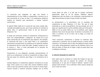 MANUAL Y PREDICAS DE LANZAMIENTO CASA DE DIOS
RED DE MATRIMONIOS JÓVENES
43
La convicción que tengamos en algo nos llevará a
comprometernos en eso. Nadie se compromete si primero no se
esta convencido en lo que se hace. Y el compromiso producirá
carácter en nosotros para permanecer y realizar nuestras
convicciones.
El apóstol Pablo habló de la convicción que tenía cuando dijo:
“estando persuadido de esto, que el que comenzó en vosotros la
buena obra, la perfeccionará hasta el día de Jesucristo”.
(Filipenses 1:6)
Si tengo una convicción, tendré un compromiso. Compromiso es
tener una responsabilidad u obligación. Se conoce de lo que
estoy convencido por el compromiso que adquiero. Por ejemplo,
la convicción del amor a una mujer lleva a un compromiso
matrimonial; de igual forma, la confianza en mi salvación conlleva
el compromiso de vivir como Dios pide. También sucede así con
el servicio a Dios: si estoy persuadido de la vocación me
comprometeré a servirlo.
Compromiso es una obligación contraída voluntariamente. El
amor es un compromiso. La vida sin compromiso no llega a nada.
Hay que pasar los inviernos para llegar a las primaveras de la
vida.
Cuando adquiero un compromiso adquiero constancia en lo que
hago. Tener rutinas no es malo. Dios mismo estableció rutinas
como la que hay cada día cuando sale el sol por el mismo lugar;
nuestro corazón y nuestros pulmones trabajan con la misma
rutina todos los días, y el dái que la rompan sufriremos
gravemente. Igual es en los grupos. Debemos adquirir
obligaciones que nos llevan a ser constantes y perseverantes en
algo, hasta terminar la obra a la que el Señor nos llamó.
La perseverancia y la persistencia son el resultado del
compromiso en algo. Filipenses 3:12 dice: “No que lo haya
alcanzado ya, ni que ya sea perfecto; sino que prosigo, por ver si
logro asir aquello para lo cual fui también asido por Cristo Jesús.”
Pablo no era ya quien debía ser, no era perfecto, pero seguía
adelante. Para crecer hay que hacer. El premio se encuentra en la
meta, al terminar, no en el inicio. No se llega a la meta sin
compromiso.
Tener convicción, compromiso y carácter es comenzar algo,
continuarlo y concluirlo. Uno no puede terminar y mucho menos
continuar si no tenemos clara la meta. No debemos tenerle miedo
a las metas, preocupémonos cuando nos las hallemos. Dios es un
Dios de metas. El hecho de no llegar a algo no quiere decir que
no debamos continuar.
EL SERVICIO REQUIERE DE CARÁCTER
Dios quiere que le sirvamos en medio del trabajo en que nos
ocupamos. Para esto se requiere de carácter. Un mensaje
equivocado es el que dio el Faraón A Moisés: “quieren servir
porque están ociosos”; eso es ofrecerle a Dios nuestro tiempo de
ocio, lo que nos sobra.
 