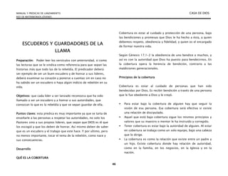 MANUAL Y PREDICAS DE LANZAMIENTO CASA DE DIOS
RED DE MATRIMONIOS JÓVENES
46
E
ES
SC
CU
UD
DE
ER
RO
OS
S Y
Y G
GU
UA
AR
RD
DA
AD
DO
OR
RE
ES
S D
DE
E L
LA
A
L
LL
LA
AM
MA
A
Preparación: Poder leer los versículos con anterioridad, si como
las lecturas que se le sindica como referencia para que sepan las
historias más que todo las de la rebeldía. El predicador deberá
ser ejemplo de ser un buen escudero y de honrar a sus lideres,
deberá examinar su corazón y ponerse a cuentas sin en caso no
ha sabido ser un escudero o haya algún indicio de rebelión en su
vida.
Objetivos: que cada líder a ser lanzado reconozca que ha sido
llamado a ser un escudero y a honrar a sus autoridades, que
conozcan lo que es la rebeldía y que se sepan guardar de ella.
Puntos claves: esta predica es muy importante ya que se tarta de
enseñarle a las personas a respetar las autoridades, no solo los
Pastores sino a sus propios lideres, que sepan que DIOS es él que
los escogió y que los deben de honrar. Así mismo deben de saber
que es un escudero y el trabajo que este hace. Y por ultimo, pero
no menos importante, tocar el tema de la rebelión, como nace y
sus consecuencias.
Desarrollo
QUÉ ES LA COBERTURA
Cobertura es estar al cuidado y protección de una persona, bajo
las bendiciones y promesas que Dios le ha hecho a ésta, a quien
debemos respeto, obediencia y fidelidad, y quien es el encargado
de formar nuestra vida.
Según Génesis 17.1-2 la obediencia de uno bendice a muchos, y
así es con la autoridad que Dios ha puesto para bendecirnos. En
la cobertura opera la herencia de bendición, contrario a las
maldiciones generacionales.
Principios de la cobertura
Cobertura es estar al cuidado de personas que han sido
bendecidas por Dios. Es recibir bendición a través de una persona
que le fue obediente a Dios y le creyó.
 Para estar bajo la cobertura de alguien hay que seguir la
visión de esa persona. Esa cobertura será efectiva si existe
una relación de discipulado.
 Aquel que está bajo cobertura sigue los mismos principios y
valores que su maestro o mentor le ha instruido y corregido.
 Tener cobertura es estar bajo la autoridad de alguien. Al estar
en cobertura se trabaja como un solo equipo, bajo una cabeza
que lo dirige.
 La cobertura es como la relación que existe entre un padre y
un hijo. Existe cobertura donde hay relación de autoridad,
como en la familia, en los negocios, en la Iglesia y en la
nación.
 