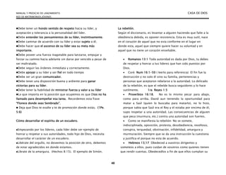 MANUAL Y PREDICAS DE LANZAMIENTO CASA DE DIOS
RED DE MATRIMONIOS JÓVENES
48
Debe tener un hondo sentido de respeto hacia su líder, y
aceptación y tolerancia a la personalidad del líder.
Debe entender los pensamientos de su líder, instintivamente.
Debe caminar de acuerdo con su líder y estar sujeto a él.
Debe hacer que el ascenso de su líder sea su meta más
importante.
Debe poseer una fuerza inagotable para lanzarse, empujar y
forzar su camino hacia adelante sin darse por vencido a pesar de
ser maltratado.
Debe seguir las órdenes inmediata y correctamente.
Debe apoyar a su líder y ser fiel en todo tiempo
Debe ser un gran comunicador.
Debe tener una disposición buena y ardiente para ganar
victorias para su líder.
Debe tener la habilidad de ministrar fuerza y valor a su líder
Lo que importa en la posición que ocupemos es que Dios no ha
llamado para desempeñar esa tarea. Recordemos esta frase
“Florece donde seas Sembrado”.
 Deja que Dios te exalte y te de promoción donde estás. (1Pe.
5:6)
Cómo desarrollar el espíritu de un escudero.
Empezando por los líderes, cada líder debe ser ejemplo de
honrar y respetar a sus autoridades, todo hijo de Dios, necesita
desarrollar el carácter de un escudero.
Libérate del orgullo, no deseemos la posición de otro, debemos
de estar agradecidos en donde estamos.
Líbrate de la amargura. (Hechos 8:15). El ejemplo de Simón.
La rebelión.
Según el diccionario, es levantar a alguien haciendo que falte a la
obediencia debida, es oponer resistencia. Esta es muy sutil, nace
en el corazón de aquel que no esta conforme en el lugar en
donde esta, aquel que siempre quiere hacer su voluntad y en
aquel que no tiene un corazón enseñable.
 Romanos 13:1 Toda autoridad es dada por Dios, tu debes
de respetar y honrar a tus lideres que han sido puestos por
Dios.
 Corè Num 16:1-50 ( leerlo para referencia) El fin fue la
destrucción y no solo él sino su familia, pertenencias y
personas que aceptaron rebelarse a la autoridad. Lo delicado
de la rebelión, es que el rebelde busca seguidores y lo hace
sutilmente. 1ra Reyes 1:5
 Proverbios 16:18. No es lo mismo pecar para abajo,
como para arriba. David aun teniendo la oportunidad para
matar a Saúl (quien lo buscaba para matarlo), no lo hizo,
porque sabia que Saúl era el Rey y el estaba por encima de él,
supo respetar a una autoridad. Las consecuencias de alguien
que peca (murmura, etc.) contra una autoridad son fuertes.
 Como se manifiesta la rebelión: No se somete,
indisciplinada, oposición, protesta, desobediencia, revoltoso,
conspira, terquedad, obstinación, infidelidad, amargura y
murmuración. Siempre que se da una instrucción la cuestiona
y justifica el porque no esta de acuerdo.
 Hebreos 13;17 Obedeced a vuestros dirigentes y
someteos a ellos, pues cuidan de vosotros como quienes tienen
que rendir cuentas. Obedecedlos a fin de que ellos cumplan su
 