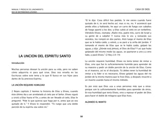 MANUAL Y PREDICAS DE LANZAMIENTO CASA DE DIOS
RED DE MATRIMONIOS JÓVENES
50
LA UNCION DEL ESPIRITU SANTO
Introducción
Muchas personas desean la unción para su vida, pero no saben
cómo adquirirla ni para qué sirve. Dios nos enseña en las
Escrituras sobre este tema y lo que El busca en sus hijos para
darles de Su precioso Espíritu.
LA UNCIÓN REQUIERE HUMILDAD
2 Reyes capítulo 2 leemos la historia de Elías y Eliseo, cuando
éste último iba a ser arrebatado al cielo por el Señor. Eliseo siguió
y sirvió a Elías hasta el fin, y antes de ser llevado al cielo, Elías le
preguntó: “Pide lo que quieras que haga por ti, antes que yo sea
quitado de ti.” Y Eliseo le respondió: “Te ruego que una doble
porción de tu espíritu sea sobre mí.”
“El le dijo: Cosa difícil has pedido. Si me vieres cuando fuere
quitado de ti, te será hecho así; mas si no, no. Y aconteció que
yendo ellos y hablando, he aquí un carro de fuego con caballos
de fuego apartó a los dos; y Elías subió al cielo en un torbellino.
Viéndolo Eliseo, clamaba: ¡Padre mío, padre mío, carro de Israel y
su gente de a caballo! Y nunca más le vio; y tomando sus
vestidos, los rompió en dos partes. Alzó luego el manto de Elías
que se le había caído, y volvió, y se paró a la orilla del Jordán. Y
tomando el manto de Elías que se le había caído, golpeó las
aguas, y dijo: ¿Dónde está Jehová, el Dios de Elías? Y así que hubo
golpeado del mismo modo las aguas, se apartaron a uno y a otro
lado, y pasó Eliseo.” (2 Rey 2.9-14)
La unción requiere humildad. Eliseo no tenía temor de imitar a
Elías, sino que fue lo suficientemente humilde para aprender de
su maestro y pedir un doble porción de la unción de Elías. Como
es el maestro, así es el discípulo. Tú debes tener la humildad de
imitar a tu líder si es necesario. Eliseo golpeó las aguas del río
Jordán de la misma manera que lo hizo Elías, y después resucitó a
un muerto usando hasta el mismo método.
Es por esto que Dios usa a unas personas más que a otras:
porque son lo suficientemente humildes para aprender de otros.
En esa humildad que tenía Eliseo, vino a reposar el poder de Dios
para hacer el doble de milagros que Elías hizo.
ALZANDO EL MANTO
 