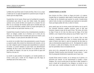 MANUAL Y PREDICAS DE LANZAMIENTO CASA DE DIOS
RED DE MATRIMONIOS JÓVENES
51
La Biblia dice que Eliseo alzó el manto de Elías. Dios no va a ungir
a nadie que no es capaz de agacharse o postrarse para recoger el
manto que otro dejó tirado.
Cuando Elías tiró el manto, Eliseo tuvo la humildad de recogerlo,
inclinándose para tomar lo que otro había tirado. No puedes
caminar con la unción de Dios con orgullo en tu corazón. Por eso
Dios se va a encargar de levantar gente que te humille para que
tu carne sea eliminada y puedas recibir la unción del Espíritu. La
unción reside en los que están muertos al “yo”.
Cuando Eliseo levantó el manto se fue inmediatamente al Jordán a
hacer un milagro. Jordán era la frontera con la tierra de las
promesas. El maestro Elías le enseñó para qué era el manto: para
hacer milagros, no para jactarse del poder del mismo.
La unción no se vende; Dios la da gratuitamente a quien El quiere
y a quien la pida. Dios conoce las intenciones del corazón, y no la
va a dar a alguien quien la busque para engrandecerse o jactarse
él mismo. La unción tampoco es para hacer una denominación
alrededor de ella ni para crear divisiones en la iglesia entre los
que hablan en lenguas y los que no, los que tienen el gozo del
Espíritu y los que no.
La unción es para predicar el evangelio a un mundo perdido sin
Cristo y para que a través de los milagros que ella haga se
testifique que Cristo salva y sana.
ADMINISTRANDO LA UNCIÓN
Esta historia de Elías y Eliseo es figura de Jesús y la iglesia.
Cuando Elías es traspuesto, dejó tirado el manto para Eliseo, que
es figura de los discípulos que quieren la unción. Cuando Jesús
sube al cielo, les dijo a sus discípulos que esperaran en Jerusalén
hasta que bajara poder del cielo, es decir el manto.
Jesús quería que con la misma unción del Espíritu con la que El
fue investido fuéramos ungidos nosotros, pues el dijo que
haríamos mayores cosas de las que El hizo. “De cierto, de cierto
os digo: El que en mí cree, las obras que yo hago, él las hará
también; y aun mayores hará, porque yo voy al Padre.” Juan 14:12
La fe es imprescindible para fluir en la unción. Ésta se hará
evidente a medida que tú lo creas. La misma unción que está
sobre el Pastor está sobre ti, pero la expresión de ella sobre tu
vida es directamente proporcional a tu fe. No depende de cuánto
tú conoces o sabes de la Palabra, sino de cuánto tú crees en lo
que has aprendido. Esta es la batalla de la fe.
Jesús citó la fe y demandó fe de todo aquel que quiera ser su
discípulo. Predicó muchas veces diciendo “el que creyere...”, pues
Dios ha preparado bendiciones especiales para el que cree.
Cuando Eliseo tomó el manto, no se distrajo en el camino y ni
presumió por tenerlo. Se fue directamente al Jordán a hacer
milagros. Ve y usa la unción para lo que Dios la dejó: bendecir a
otros a través de la salvación y los milagros. La unción te va a
servir para que, cuando prediques la gente se convierta, para
 