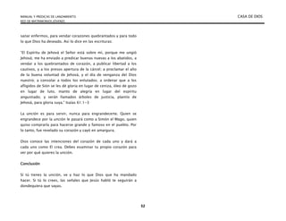 MANUAL Y PREDICAS DE LANZAMIENTO CASA DE DIOS
RED DE MATRIMONIOS JÓVENES
52
sanar enfermos, para vendar corazones quebrantados y para todo
lo que Dios ha deseado. Así lo dice en las escrituras:
“El Espíritu de Jehová el Señor está sobre mí, porque me ungió
Jehová; me ha enviado a predicar buenas nuevas a los abatidos, a
vendar a los quebrantados de corazón, a publicar libertad a los
cautivos, y a los presos apertura de la cárcel; a proclamar el año
de la buena voluntad de Jehová, y el día de venganza del Dios
nuestro; a consolar a todos los enlutados; a ordenar que a los
afligidos de Sión se les dé gloria en lugar de ceniza, óleo de gozo
en lugar de luto, manto de alegría en lugar del espíritu
angustiado; y serán llamados árboles de justicia, plantío de
Jehová, para gloria suya.” Isaías 61:1-3
La unción es para servir, nunca para engrandecerte. Quien se
engrandece por la unción le pasará como a Simón el Mago, quien
quiso comprarla para hacerse grande y famoso en el pueblo. Por
lo tanto, fue revelado su corazón y cayó en amargura.
Dios conoce las intenciones del corazón de cada uno y dará a
cada uno como El crea. Debes examinar tu propio corazón para
ver por qué quieres la unción.
Conclusión
Sí tú tienes la unción, ve y haz lo que Dios que ha mandado
hacer. Si tú lo crees, las señales que Jesús habló te seguirán a
dondequiera que vayas.
 