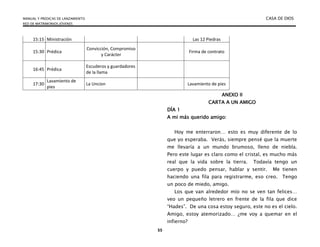 MANUAL Y PREDICAS DE LANZAMIENTO CASA DE DIOS
RED DE MATRIMONIOS JÓVENES
55
15:15 Ministración Las 12 Piedras
15:30 Prédica
Convicción, Compromiso
y Carácter
Firma de contrato
16:45 Prédica
Escuderos y guardadores
de la llama
17:30
Lavamiento de
pies
La Uncion Lavamiento de pies
ANEXO II
CARTA A UN AMIGO
DÍA 1
A mi más querido amigo:
Hoy me enterraron… esto es muy diferente de lo
que yo esperaba. Verás, siempre pensé que la muerte
me llevaría a un mundo brumoso, lleno de niebla.
Pero este lugar es claro como el cristal, es mucho más
real que la vida sobre la tierra. Todavía tengo un
cuerpo y puedo pensar, hablar y sentir. Me tienen
haciendo una fila para registrarme, eso creo. Tengo
un poco de miedo, amigo.
Los que van alrededor mío no se ven tan felices…
veo un pequeño letrero en frente de la fila que dice
“Hades”. De una cosa estoy seguro, este no es el cielo.
Amigo, estoy atemorizado… ¿me voy a quemar en el
infierno?
 