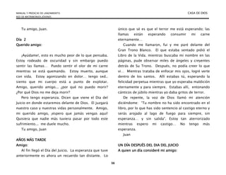 MANUAL Y PREDICAS DE LANZAMIENTO CASA DE DIOS
RED DE MATRIMONIOS JÓVENES
56
Tu amigo, Juan.
Día 2
Querido amigo:
¡Ayúdame!, esto es mucho peor de lo que pensaba.
Estoy rodeado de oscuridad y sin embargo puedo
sentir las llamas… Puedo sentir el olor de mi carne
mientras se está quemando. Estoy muerto, aunque
con vida. Estoy agonizando en dolor… tengo sed..
siento que mi cuerpo está a punto de explotar.
Amigo, querido amigo... ¿por qué no puedo morir?
¿Por qué Dios no me deja morir?
Pero tengo esperanza. Dicen que viene el Dia del
Juicio en donde estaremos delante de Dios. El juzgará
nuestro caso y nuestras vidas personalmente. Amigo,
mi querido amigo, ¡espero que jamás vengas aquí!
Quisiera que nadie más tuviera pasar por todo este
sufrimiento... me duele mucho.
Tu amigo, Juan
AÑOS MÁS TARDE
Amigo:
Al fin llegó el Día del Juicio. La esperanza que tuve
anteriormente es ahora un recuerdo tan distante. Lo
único que sé es que el terror me está esperando; las
llamas están esperando consumir mi carne
eternamente…
Cuando me llamaron, fui y me paré delante del
Gran Trono Blanco. El que estaba sentado pidió el
Libro de la Vida. mientras buscaba mi nombre en las
páginas, pude observar miles de ángeles y creyentes
detrás de Su Trono. Después, no podía creer lo que
vi… Mientras trataba de enfocar mis ojos, logré verte
dentro de los santos. Allí estabas tú, esperando la
felicidad perpetua mientras que yo esperaba maldición
eternamente y para siempre. Estabas allí, entonando
cánticos de júbilo mientras yo daba gritos de terror.
De repente, la voz de Dios llamó mi atención
diciéndome: “Tu nombre no ha sido encontrado en el
libro, por lo que has sido sentencio al castigo eterno y
serás arojado al lago de fuego para siempre, sin
esperanza… y sin salida”. Estoy tan aterrorizado
mientras espero mi castigo… No tengo más
esperanza.
Juan
UN DÍA DESPUÉS DEL DIA DEL JUICIO
A quien un día consideré mi amigo:
 