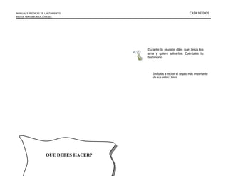 MANUAL Y PREDICAS DE LANZAMIENTO CASA DE DIOS
RED DE MATRIMONIOS JÓVENES
58
Durante la reunión díles que Jesús los
ama y quiere salvarlos. Cuéntales tu
testimonio
Invítalos a recibir el regalo más importante
de sus vidas: Jesús
QUE DEBES HACER?
 