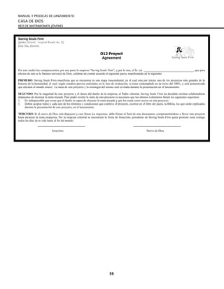 MANUAL Y PREDICAS DE LANZAMIENTO
CASA DE DIOS
RED DE MATRIMONIOS JÓVENES
59
Saving Souls Firm
Golden Street, Crystal Beach No. 12
Holy Sky, Heaven.
D12 Proyect
Agreement
Por este medio los comparecientes, por una parte la empresa “Saving Souls Firm”, y por la otra, el Sr. (a) __________________________________, que para
efectos de este se le llamara siervo(a) de Dios, celebran de común acuerdo el siguiente pacto, manifestando en lo siguiente:
PRIMERO: Saving Souls Firm manifiesta que se encuentra en una etapa trascendental, en el cual esta por iniciar uno de los proyectos más grandes de la
historia de la humanidad, el cual, según estudios previos realizados en la fase de evaluación, se tiene contemplado un de éxito del 100%, y está pronosticado
que afectará al mundo entero. La meta de este proyecto y la estrategia del mismo será revelada durante la presentación en el lanzamiento.
SEGUNDO: Por la magnitud de este proyecto y el deseo del dueño de la empresa, el Padre celestial, Saving Souls Firm ha decidido reclutar colaboradores
dispuestos de alcanzar la meta trazada. Para poder revelar la meta de este proyecto es necesario que los obreros voluntarios llenen los siguientes requisitos:
1. Es indispensable que crean que el dueño es capaz de alcanzar la meta trazada y que los usará como socios en este proyecto.
2. Deben aceptar todos y cada uno de los términos y condiciones que conlleva el proyecto, escritos en el libro del pacto, la Biblia, los que serán explicados
durante la presentación de este proyecto, en el lanzamiento.
TERCERO: Si el siervo de Dios está dispuesto y cree llenar los requisitos, debe firmar al final de este documento, comprometiéndose a llevar este proyecto
hasta alcanzar la meta propuesta. Por la empresa celestial se encontrará la firma de Jesucristo, presidente de Saving Souls Firm quien promete estar contigo
todos los dias de tu vida hasta el fin del mundo.
Jesucritso Siervo de Dios
Saving Souls Firm
 