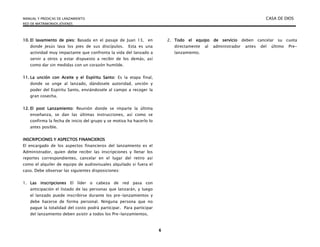 MANUAL Y PREDICAS DE LANZAMIENTO CASA DE DIOS
RED DE MATRIMONIOS JÓVENES
6
10. El lavamiento de pies: Basada en el pasaje de Juan 13, en
donde Jesús lava los pies de sus discípulos. Esta es una
actividad muy impactante que confronta la vida del lanzado a
servir a otros y estar dispuesto a recibir de los demás, así
como dar sin medidas con un corazón humilde.
11. La unción con Aceite y el Espíritu Santo: Es la etapa final,
donde se unge al lanzado, dándosele autoridad, unción y
poder del Espíritu Santo, enviándosele al campo a recoger la
gran cosecha.
12. El post Lanzamiento: Reunión donde se imparte la última
enseñanza, se dan las últimas instrucciones, así como se
confirma la fecha de inicio del grupo y se motiva ha hacerlo lo
antes posible.
INSCRIPCIONES Y ASPECTOS FINANCIEROS
El encargado de los aspectos financieros del lanzamiento es el
Administrador, quien debe recibir las inscripciones y llenar los
reportes correspondientes, cancelar en el lugar del retiro así
como el alquiler de equipo de audiovisuales alquilado si fuera el
caso. Debe observar las siguientes disposiciones:
1. Las inscripciones El líder o cabeza de red pasa con
anticipación el listado de las personas que lanzarán, y luego
el lanzado puede inscribirse durante los pre-lanzamientos y
debe hacerse de forma personal. Ninguna persona que no
pague la totalidad del costo podrá participar. Para participar
del lanzamiento deben asistir a todos los Pre-lanzamientos.
2. Todo el equipo de servicio deben cancelar su cuota
directamente al administrador antes del último Pre-
lanzamiento.
 