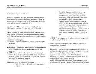 MANUAL Y PREDICAS DE LANZAMIENTO CASA DE DIOS
RED DE MATRIMONIOS JÓVENES
8
Un Campeon es igual a un Valiente:
Jos 10:7 Y subió Josué de Gilgal, él y todo el pueblo de guerra
con él, y todos los hombres valientes. 8Y Jehová dijo a Josué: No
tengas temor de ellos; porque yo los he entregado en tu mano, y
ninguno de ellos prevalecerá delante de ti
Los valientes son lideres que no le temen a nada, a los que
caminan en su confianza y su fe en Dios y en Su voluntad.
2Sa 23: Estos son los nombres de los valientes que tuvo David:
Joseb-basebet el tacmonita, principal de los capitanes; éste era
Adino el eznita, que mató a ochocientos hombres en una ocasión.
Los valientes son escogidos.
Los valientes son otro nivel de líderes, pero no son cualquier tipo
de líderes.
Salomon tenia a sus soldados, a sus guerreros sus oficiales y mas
cerca a el para cuidarle como la máxima protección sus
Valientes.
Cant 3:7 He aquí es la litera de Salomón: Sesenta valientes la
rodean, De los fuertes de Israel. Son 3:8 Todos ellos tienen
espadas, diestros en la guerra; Cada uno su espada sobre su
muslo, Por los temores de la noche.
Los valientes tienen características especiales:
 Todos Ellos tienen ESPADAS (con la Palabra a su
alcance)
 Diestros en la guerra: Estos no le temen a la
batalla, sino que están listos para reaccionar
inmediatamente contra el enemigo sin darle
oportunidad alguna. Son guerreros especialistas
para la batalla y tienen habilidad en ella.
 Cada uno con su Espada sobre sus muslos: La
palabra no la tienen guardada, sino que sobre sus
muslos, en su empuñadura, en su mano, en sus
bocas, en su vida como testimonio, para
reaccionar cuando el enemigo se acerca, cuando el
enemigo pueda atacar, por si el enemigo ataca,
listos, prestos, esperando, atentos, cuidando al
Rey.
Jer 26:21 Y oyó sus palabras el rey Joacim, y todos sus grandes,
y todos sus príncipes, y ……
Salmos habla de la forma en la que se define un campeón, un
valiente y como es su vida:
Salmo 45:1 Rebosa mi corazón palabra buena; Dirijo al rey mi
canto; Mi lengua es pluma de escribiente muy ligero. 2 Eres el
más hermoso de los hijos de los hombres;
La gracia se derramó en tus labios; Por tanto, Dios te ha
bendecido para siempre. 3 Ciñe tu espada sobre el muslo, oh
valiente, Con tu gloria y con tu majestad.
4 En tu gloria sé prosperado; Cabalga sobre palabra de verdad,
de humildad y de justicia, Y tu diestra te enseñará cosas terribles.
 