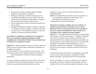 MANUAL Y PREDICAS DE LANZAMIENTO CASA DE DIOS
RED DE MATRIMONIOS JÓVENES
9
 El corazón de un valiente siempre rebosa de Palabra
BUENA (su corazón lleno de la Palabra)
 Mi lengua es pluma de escribiente muy ligero: con un
corazón lleno de Palabra, asi mismo estará la boca del
valiente llena de La Palabra que este tiene en su corazón
(de la abundancia del corazón, habla la boca)
 Ciñe la espada sobre el muslo: Presto para la batalla en la
que es diestro
 Cabalga sobre Palabra de Verdad: El valiente no descansa
en la Palabra, sino que la cabalga, se mantiene sobre ella,
es quien lo lleva, lo hace adelantar, avanzar, su vida esta
siempre en constante presto para la batalla.
Los valientes, los campeones, los poderosos son buscados por
Dios y son encontrados, preparados, equipados, ungidos,
respaldados por la misma Mano de Dios, listo para cuidar de que
el enemigo no lo sorprenda y lo ataque.
Salmo 82:19 Entonces hablaste en visión a tu santo, Y dijiste: He
puesto el socorro sobre uno que es poderoso; He exaltado a un
escogido de mi pueblo.
20: Hallé a David mi siervo; Lo ungí con mi santa unción. 21 Mi
mano estará siempre con él, Mi brazo también lo fortalecerá. 22
No lo sorprenderá el enemigo, Ni hijo de iniquidad lo
quebrantará;
Los que son elegidos y llamados para servir al REY como uno de
sus valientes no solo logra alcanzar bendición y unción para si
mismo, sino que toda su generación heredara la misma
bendición, la misma unción, la misma herencia de ser un
VALIENTE DE DIOS
Salmo 112:1 Bienaventurado el hombre que teme a Jehová,Y en
sus mandamientos se deleita en gran manera. 2 Su
descendencia será poderosa en la tierra;
La generación de los rectos será bendita.
Puede que no te sientas un valiente, pero ser un valiente, un
campeón al servicio de Dios no tiene que ver con lo que tu
pienses de ti mismo, sino que tiene que ver con lo que Dios ha
visto en ti, lo que ha encontrado en ti, como el mismo te ha
reconocido, como un valiente, listo para la batalla.
Jueces 6:12 12Y el ángel de Jehová se le apareció, y le dijo: Jehová
está contigo, varón esforzado y valiente. 13Y Gedeón le respondió:
Ah, señor mío, si Jehová está con nosotros, ¿por qué nos ha
sobrevenido todo esto? ¿Y dónde están todas sus maravillas, que
nuestros padres nos han contado, diciendo: ¿No nos sacó Jehová
de Egipto? Y ahora Jehová nos ha desamparado, y nos ha
entregado en mano de los madianitas. 14Y mirándole Jehová, le
dijo: Ve con esta tu fuerza, y salvarás a Israel de la mano de los
madianitas.
Una vez Dios te llama como uno de sus campeones que correrán
la carrera, que correrán para ganar, que pelearan la buena
batalla, esta seguro, esta segura que El no se ha equivocado.
Dios te ha llamado a ser uno de sus valientes. Hoy tu vida esta
cambiando, asi mismo tu heredad, tu descendencia; hoy eres
llamado a formar las filas de los escogidos, los valientes, los que
 