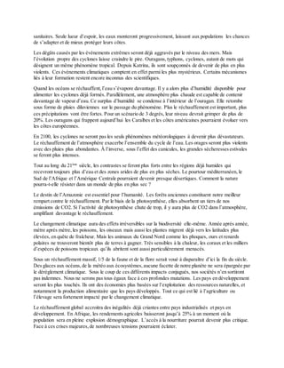 sanitaires. Seule lueur d’espoir, les eaux monteront progressivement, laissant aux populations les chances
de s’adapter et de mieux protéger leurs côtes.
Les dégâts causés par les évènements extrêmes seront déjà aggravés par le niveau des mers. Mais
l’évolution propre des cyclones laisse craindre le pire. Ouragans,typhons, cyclones, autant de mots qui
désignent un même phénomène tropical. Depuis Katrina, ils sont soupçonnés de devenir de plus en plus
violents. Ces évènements climatiques comptent en effet parmi les plus mystérieux. Certains mécanismes
liés à leur formation restent encore inconnus des scientifiques.
Quand les océans se réchauffent,l’eau s’évapore davantage. Il y a alors plus d’humidité disponible pour
alimenter les cyclones déjà formés. Parallèlement, une atmosphère plus chaude est capable de contenir
davantage de vapeur d’eau. Ce surplus d’humidité se condense à l’intérieur de l’ouragan. Elle retombe
sous forme de pluies diluviennes sur le passage du phénomène. Plus le réchauffement est important, plus
ces précipitations vont être fortes. Pour un scénario de 3 degrés, leur niveau devrait grimper de plus de
20%. Les ouragans qui frappent aujourd’hui les Caraïbes et les côtes américaines pourraient évoluer vers
les côtes européennes.
En 2100, les cyclones ne seront pas les seuls phénomènes météorologiques à devenir plus dévastateurs.
Le réchauffement de l’atmosphère exacerbe l’ensemble du cycle de l’eau. Les orages seront plus violents
avec des pluies plus abondantes. À l’inverse, sous l’effet des canicules, les grandes sécheressesestivales
se feront plus intenses.
Tout au long du 21ème
siècle, les contrastes se feront plus forts entre les régions déjà humides qui
recevront toujours plus d’eau et des zones arides de plus en plus sèches. Le pourtour méditerranéen, le
Sud de l’Afrique et l’Amérique Centrale pourraient devenir presque désertiques. Comment la nature
pourra-t-elle résister dans un monde de plus en plus sec ?
Le destin de l’Amazonie est essentiel pour l’humanité. Les forêts anciennes constituent notre meilleur
rempart contre le réchauffement. Par le biais de la photosynthèse, elles absorbent un tiers de nos
émissions de CO2. Si l’activité de photosynthèse chute de trop, il y aura plus de CO2 dans l’atmosphère,
amplifiant davantage le réchauffement.
Le changement climatique aura des effets irréversibles sur la biodiversité elle-même. Année après année,
mètre après mètre, les poissons, les oiseaux mais aussi les plantes migrent déjà vers les latitudes plus
élevées, en quête de fraîcheur. Mais les animaux du Grand Nord comme les phoques, ours et renards
polaires ne trouveront bientôt plus de terres à gagner. Très sensibles à la chaleur, les coraux et les milliers
d’espèces de poissons tropicaux qu’ils abritent sont aussi particulièrement menacés.
Sous un réchauffement massif, 1/5 de la faune et de la flore serait voué à disparaître d’ici la fin du siècle.
Des glaces aux océans,de la météo aux écosystèmes,aucune facette de notre planète ne sera épargnée par
le dérèglement climatique. Sous le coup de ces différents impacts conjugués, nos sociétés n’en sortiront
pas indemnes. Nous ne serons pas tous égaux face à ces profondes mutations. Les pays en développement
seront les plus touchés. Ils ont des économies plus basées sur l’exploitation des ressources naturelles, et
notamment la production alimentaire que les pays développés. Tout ce qui est lié à l’agriculture ou
l’élevage sera fortement impacté par le changement climatique.
Le réchauffement global accroitra des inégalités déjà criantes entre pays industrialisés et pays en
développement. En Afrique, les rendements agricoles baisseront jusqu’à 25% à un moment où la
population sera en pleine explosion démographique. L’accès à la nourriture pourrait devenir plus critique.
Face à ces crises majeures,de nombreuses tensions pourraient éclater.
 