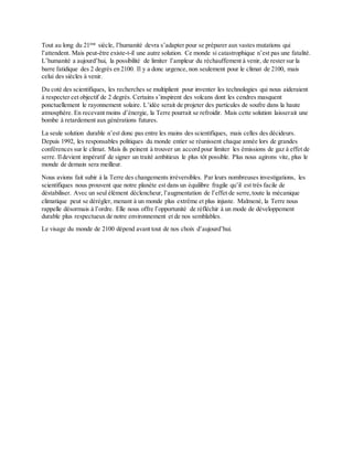 Tout au long du 21ème
siècle, l’humanité devra s’adapter pour se préparer aux vastes mutations qui
l’attendent. Mais peut-être existe-t-il une autre solution. Ce monde si catastrophique n’est pas une fatalité.
L’humanité a aujourd’hui, la possibilité de limiter l’ampleur du réchauffement à venir, de rester sur la
barre fatidique des 2 degrés en 2100. Il y a donc urgence, non seulement pour le climat de 2100, mais
celui des siècles à venir.
Du coté des scientifiques, les recherches se multiplient pour inventer les technologies qui nous aideraient
à respecter cet objectif de 2 degrés. Certains s’inspirent des volcans dont les cendres masquent
ponctuellement le rayonnement solaire. L’idée serait de projeter des particules de soufre dans la haute
atmosphère. En recevant moins d’énergie, la Terre pourrait se refroidir. Mais cette solution laisserait une
bombe à retardement aux générations futures.
La seule solution durable n’est donc pas entre les mains des scientifiques, mais celles des décideurs.
Depuis 1992, les responsables politiques du monde entier se réunissent chaque année lors de grandes
conférences sur le climat. Mais ils peinent à trouver un accord pour limiter les émissions de gaz à effet de
serre. Ildevient impératif de signer un traité ambitieux le plus tôt possible. Plus nous agirons vite, plus le
monde de demain sera meilleur.
Nous avions fait subir à la Terre des changements irréversibles. Par leurs nombreuses investigations, les
scientifiques nous prouvent que notre planète est dans un équilibre fragile qu’il est très facile de
déstabiliser. Avec un seul élément déclencheur, l’augmentation de l’effet de serre,toute la mécanique
climatique peut se dérégler, menant à un monde plus extrême et plus injuste. Malmené, la Terre nous
rappelle désormais à l’ordre. Elle nous offre l’opportunité de réfléchir à un mode de développement
durable plus respectueux de notre environnement et de nos semblables.
Le visage du monde de 2100 dépend avant tout de nos choix d’aujourd’hui.
 