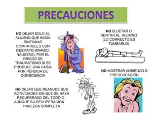 NO DEJAR QUE REANUDE SUS ACTIVIDADES SIN QUE SE HAYA RECUPERADO DEL TODO O, AUNQUE SU RECUPERACIÓN PAREZCA COMPLETA NO DEJAR SOLO AL ALUMNO QUE INICIA SÍNTOMAS COMPATIBLES CON DESMAYO (MAREO, NÁUSEAS), POR EL RIESGO DE TRAUMATISMO SI SE PRODUCE UNA CAÍDA POR PÉRDIDA DE CONSCIENCIA NO SUJETAR O SENTAR AL ALUMNO (LO CORRECTO ES TUMBARLO) NO MOSTRAR ANSIEDAD O PREOCUPACIÓN