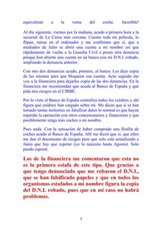 equivalente a la venta del coche. Increíble!
Al día siguiente, viernes por la mañana, acudo a primera hora a la
sucursal de La Caixa más cercana. Cuento toda mi película, lo
flipan, miran en el ordenador y me confirman que sí, que a
mediados de Julio se abrió una cuenta a mi nombre así que
rápidamente de vuelta a la Guardia Civil a poner otra denuncia
porque han abierto una cuenta en un banco con mi D.N.I..robado,
ampliando la denuncia anterior.
Con mis dos denuncias acudo, primero, al banco. Les dejo copia
de las mismas para que bloqueen esa cuenta. Acto seguido me
voy a la financiera para dejarles copia de las dos denuncias. En la
financiera me recomiendan que acuda al Banco de España y que
pida mis riesgos en el CIRBE.
Por lo visto el Banco de España centraliza todos los créditos y ahí
figura qué créditos han cargado sobre mi. Me dicen que si se han
tomado tantas molestias en falsificar datos lo normal es que hayan
repetido la operación con otros concesionarios y financieras y que
posiblemente tenga más coches a mi nombre.
Pues nada. Con la sensación de haber comprado una flotilla de
coches acudo al Banco de España. Allí me dicen que sí, que ellos
me dan el documento de riesgos pero que solo está actualizado a
Junio que hay que esperar (yo lo necesito hasta Agosto). Solo
puedo esperar.
Los de la financiera me comentaron que esta no
es la primera estafa de este tipo. Que gracias a
que tengo denunciado que me robaron el D.N.I.,
que se han falsificado papeles y que en todos los
organismos estafados a mi nombre figura la copia
del D.N.I. robado, pues que en mi caso no habrá
problemas.
4
 