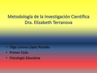 Metodología de la Investigación Científica
Dra. Elizabeth Terranova
• Olga Lorena López Rosado
• Primer Ciclo
• Psicología Educativa
 