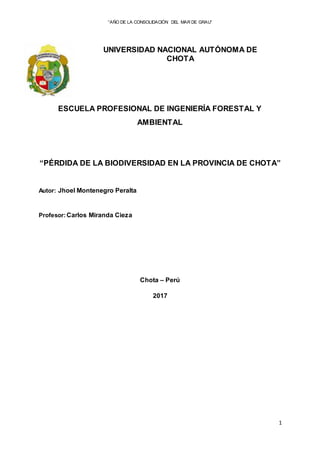 “AÑO DE LA CONSOLIDACIÓN DEL MAR DE GRAU”
1
UNIVERSIDAD NACIONAL AUTÓNOMA DE
CHOTA
ESCUELA PROFESIONAL DE INGENIERÍA FORESTAL Y
AMBIENTAL
“PÉRDIDA DE LA BIODIVERSIDAD EN LA PROVINCIA DE CHOTA”
Autor: Jhoel Montenegro Peralta
Profesor:Carlos Miranda Cieza
Chota – Perú
2017
 