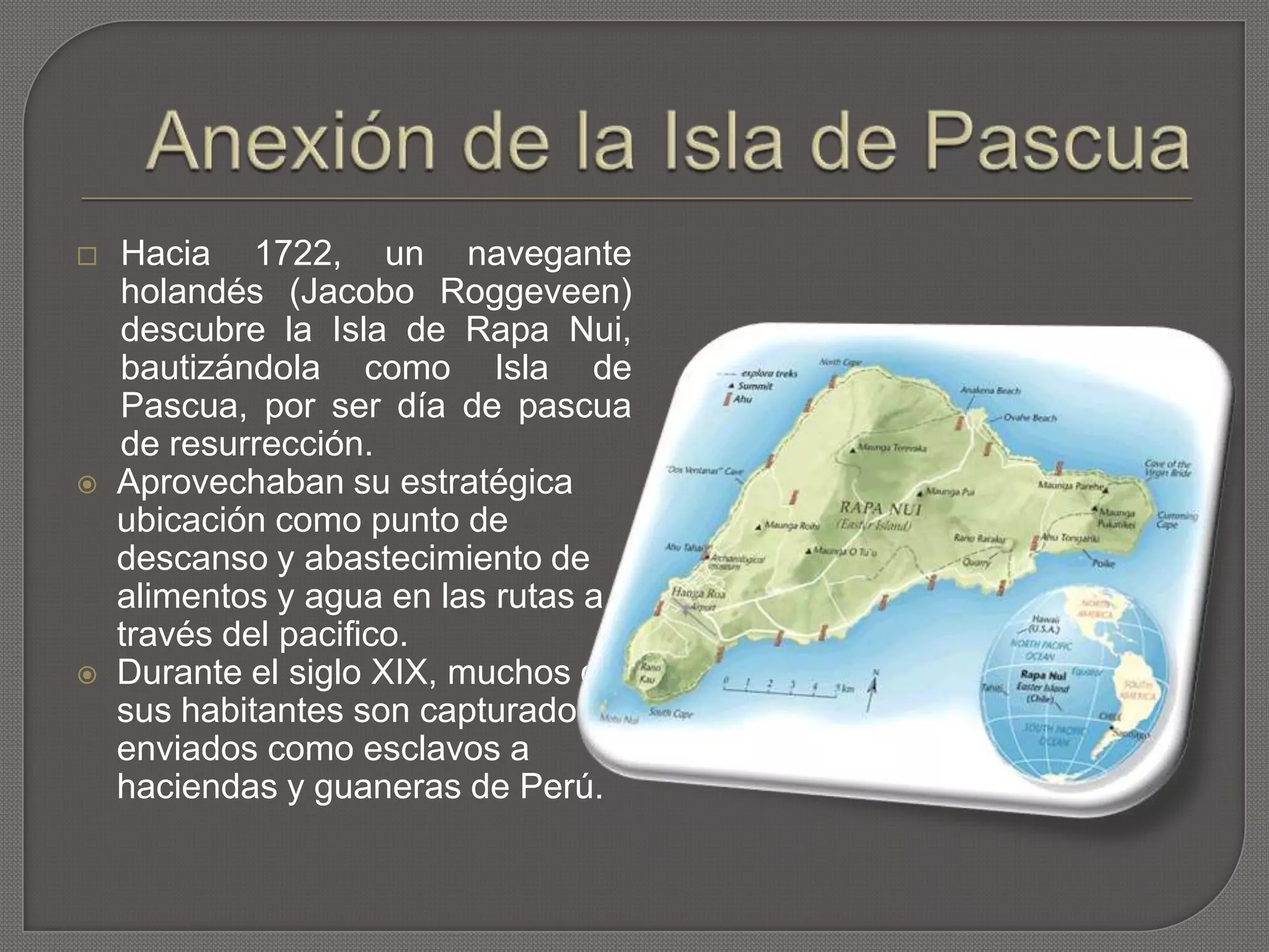  Hacia 1722, un navegante
holandés (Jacobo Roggeveen)
descubre la Isla de Rapa Nui,
bautizándola como Isla de
Pascua, por ser día de pascua
de resurrección.
 Aprovechaban su estratégica
ubicación como punto de
descanso y abastecimiento de
alimentos y agua en las rutas a
través del pacifico.
 Durante el siglo XIX, muchos de
sus habitantes son capturados y
enviados como esclavos a
haciendas y guaneras de Perú.
 