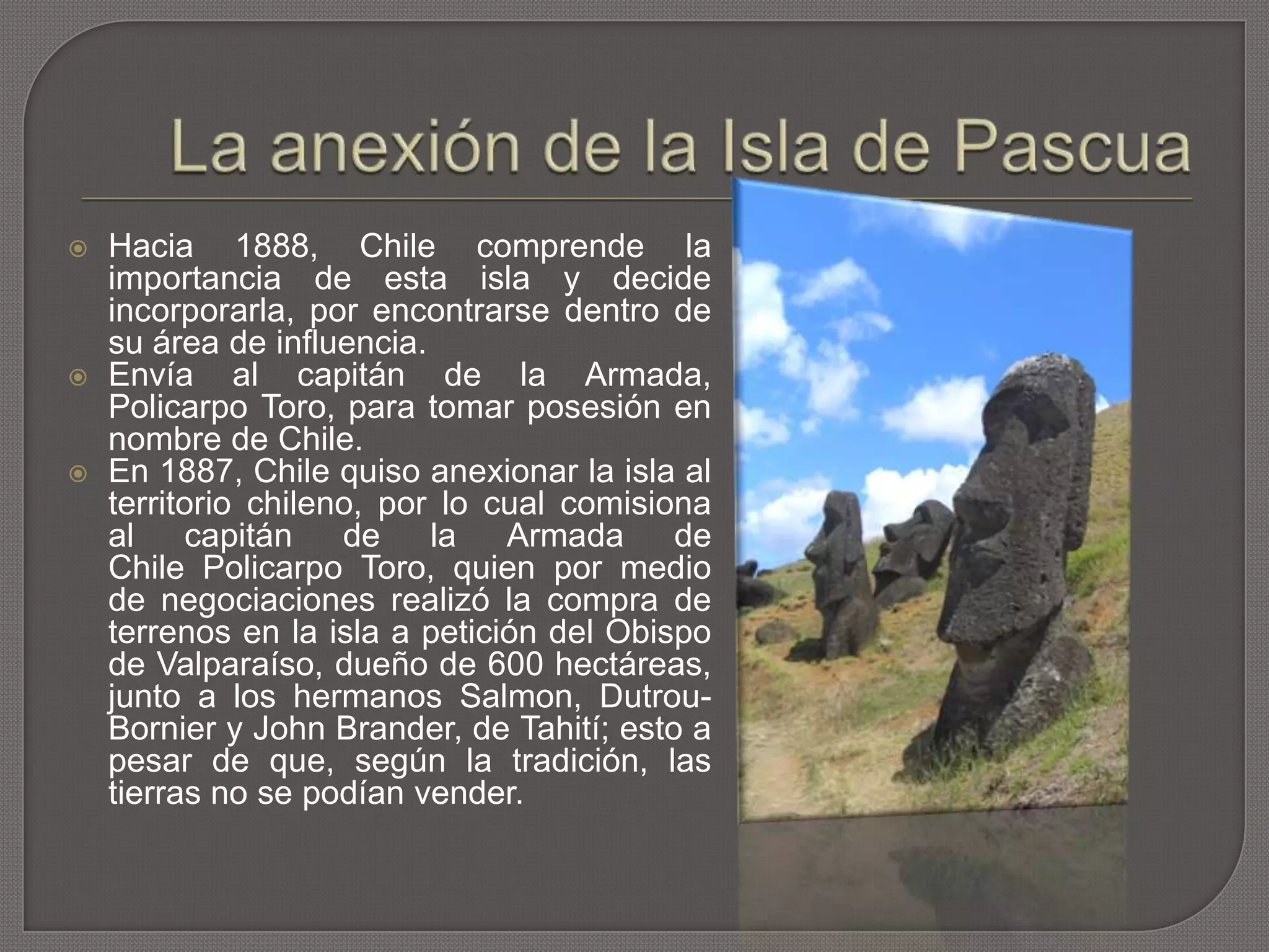  Hacia 1888, Chile comprende la
importancia de esta isla y decide
incorporarla, por encontrarse dentro de
su área de influencia.
 Envía al capitán de la Armada,
Policarpo Toro, para tomar posesión en
nombre de Chile.
 En 1887, Chile quiso anexionar la isla al
territorio chileno, por lo cual comisiona
al capitán de la Armada de
Chile Policarpo Toro, quien por medio
de negociaciones realizó la compra de
terrenos en la isla a petición del Obispo
de Valparaíso, dueño de 600 hectáreas,
junto a los hermanos Salmon, Dutrou-
Bornier y John Brander, de Tahití; esto a
pesar de que, según la tradición, las
tierras no se podían vender.
 