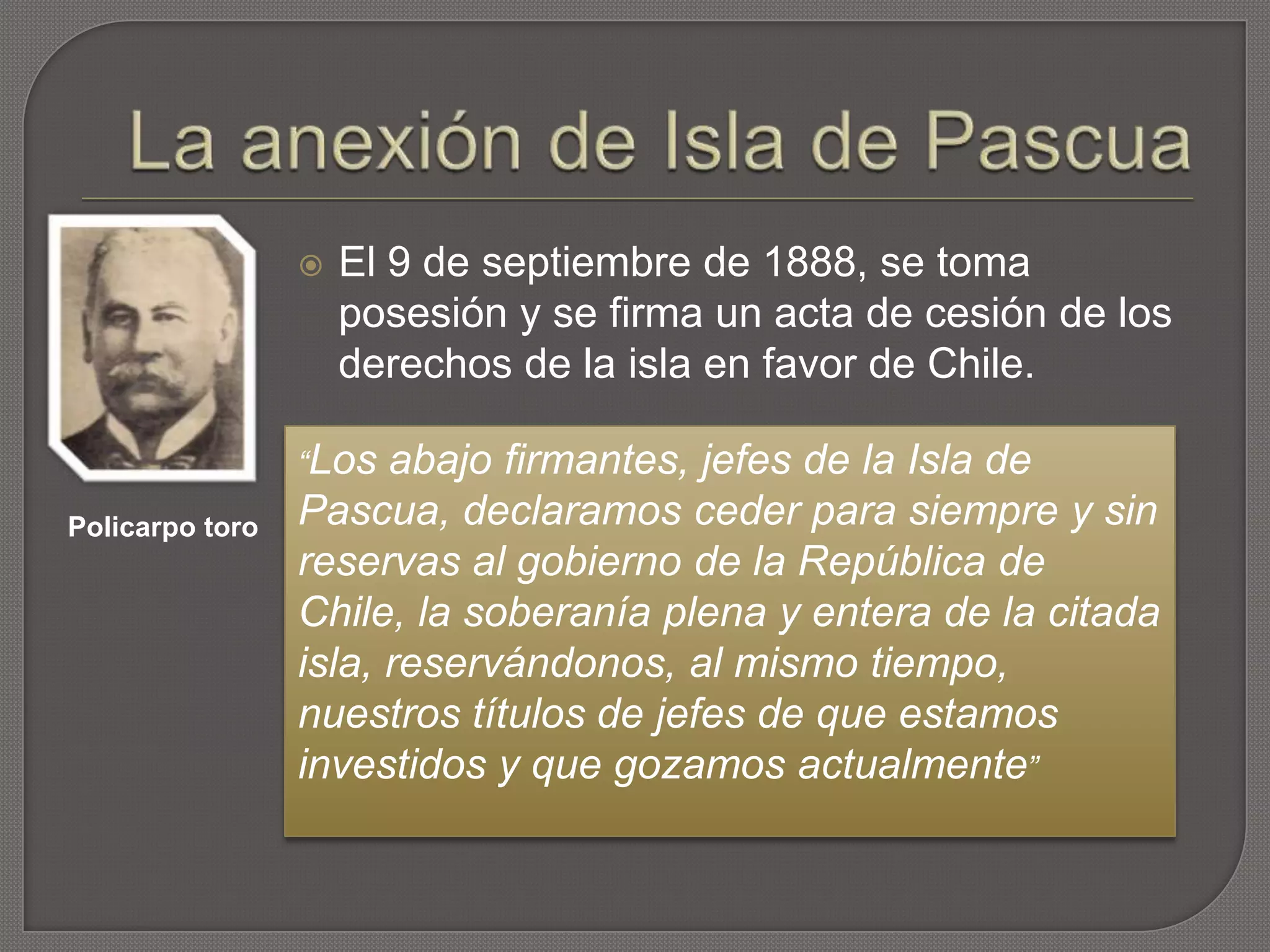  El 9 de septiembre de 1888, se toma
posesión y se firma un acta de cesión de los
derechos de la isla en favor de Chile.
“Los abajo firmantes, jefes de la Isla de
Pascua, declaramos ceder para siempre y sin
reservas al gobierno de la República de
Chile, la soberanía plena y entera de la citada
isla, reservándonos, al mismo tiempo,
nuestros títulos de jefes de que estamos
investidos y que gozamos actualmente”
Policarpo toro
 