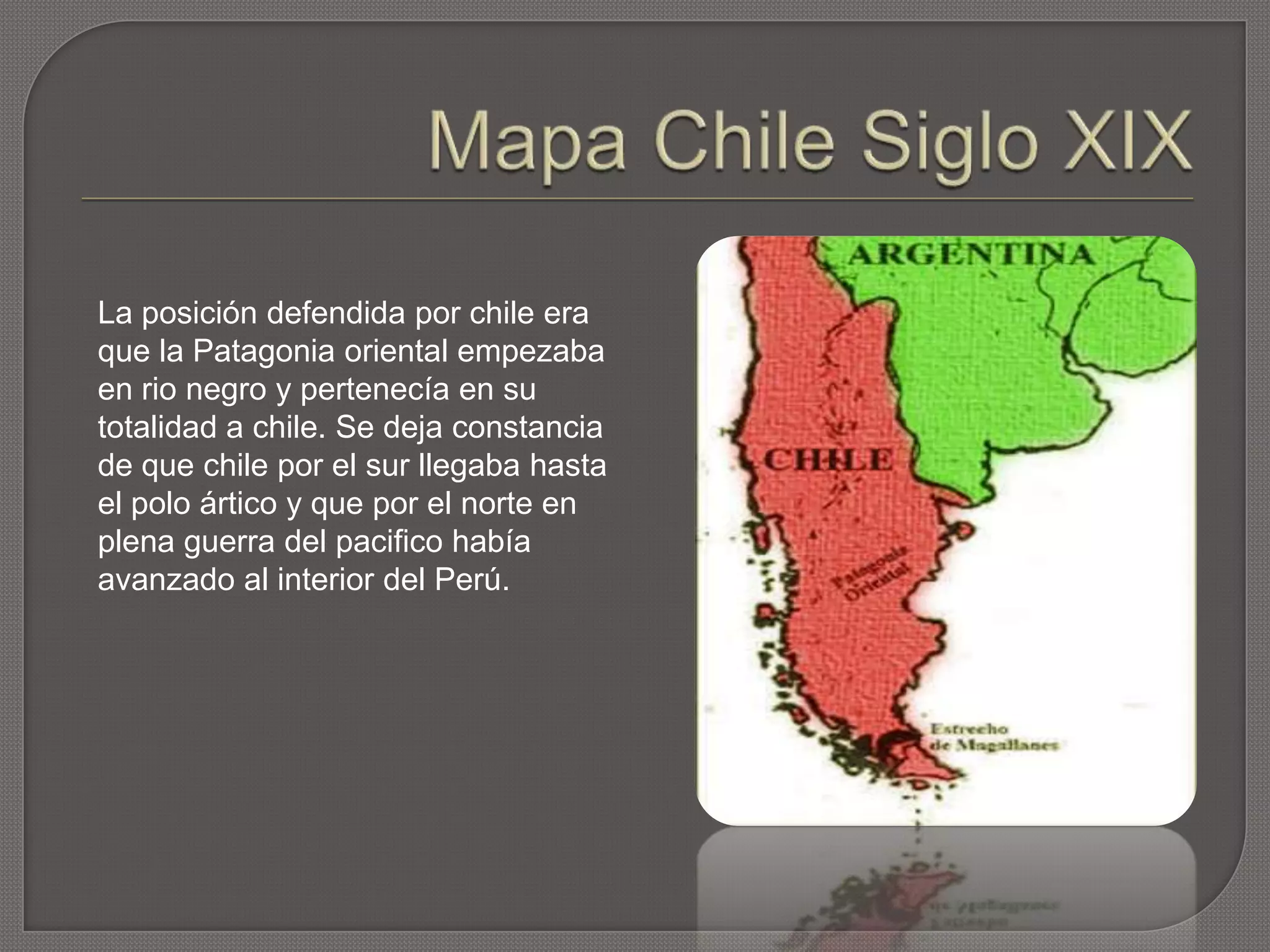 La posición defendida por chile era
que la Patagonia oriental empezaba
en rio negro y pertenecía en su
totalidad a chile. Se deja constancia
de que chile por el sur llegaba hasta
el polo ártico y que por el norte en
plena guerra del pacifico había
avanzado al interior del Perú.
 
