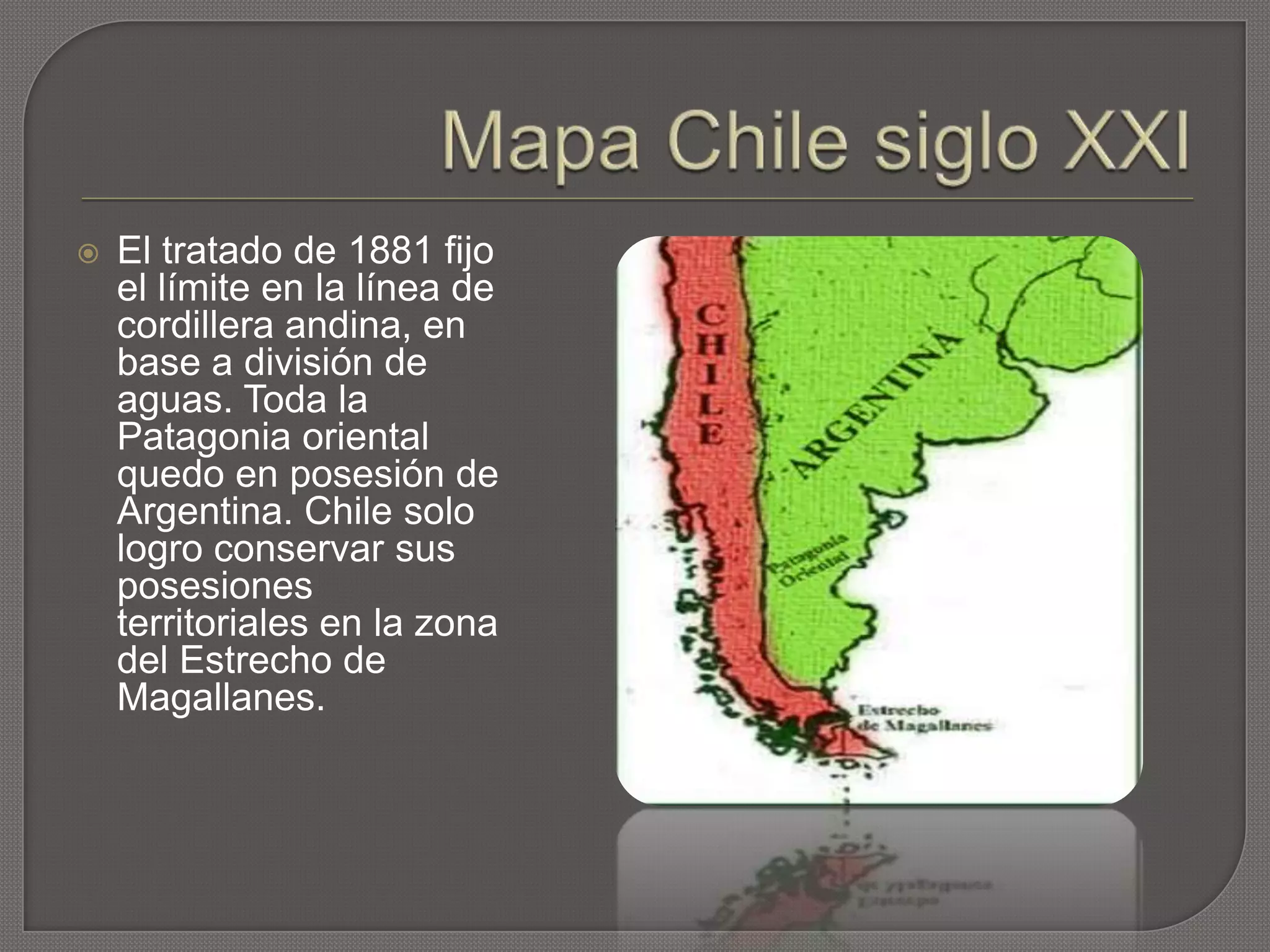  El tratado de 1881 fijo
el límite en la línea de
cordillera andina, en
base a división de
aguas. Toda la
Patagonia oriental
quedo en posesión de
Argentina. Chile solo
logro conservar sus
posesiones
territoriales en la zona
del Estrecho de
Magallanes.
 