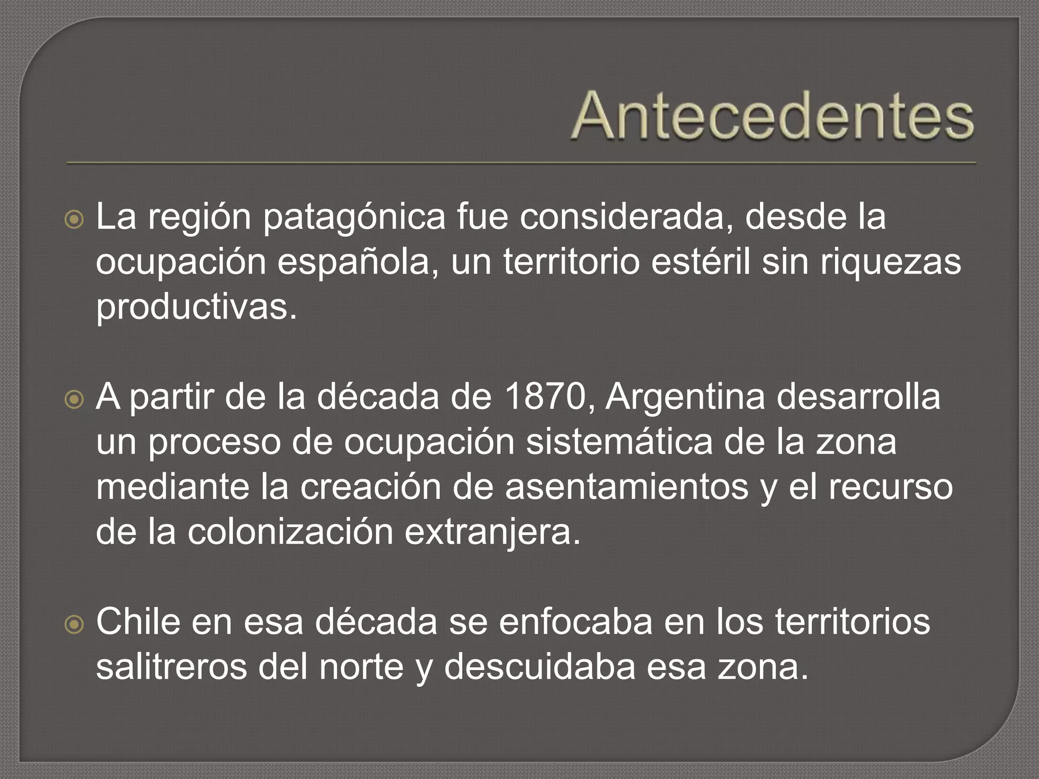  La región patagónica fue considerada, desde la
ocupación española, un territorio estéril sin riquezas
productivas.
 A partir de la década de 1870, Argentina desarrolla
un proceso de ocupación sistemática de la zona
mediante la creación de asentamientos y el recurso
de la colonización extranjera.
 Chile en esa década se enfocaba en los territorios
salitreros del norte y descuidaba esa zona.
 