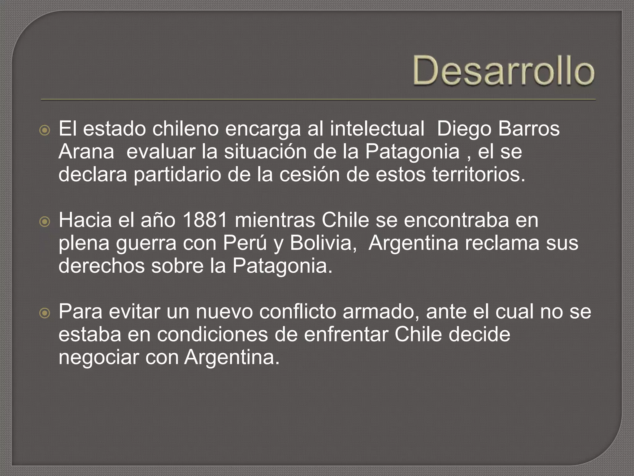  El estado chileno encarga al intelectual Diego Barros
Arana evaluar la situación de la Patagonia , el se
declara partidario de la cesión de estos territorios.
 Hacia el año 1881 mientras Chile se encontraba en
plena guerra con Perú y Bolivia, Argentina reclama sus
derechos sobre la Patagonia.
 Para evitar un nuevo conflicto armado, ante el cual no se
estaba en condiciones de enfrentar Chile decide
negociar con Argentina.
 