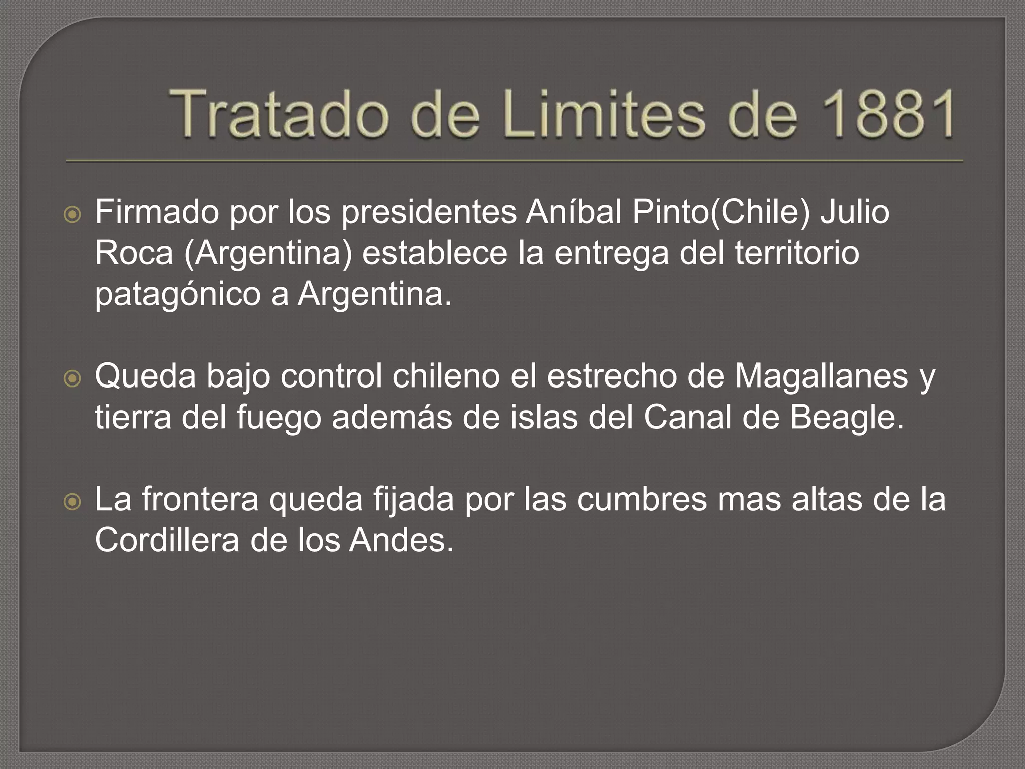  Firmado por los presidentes Aníbal Pinto(Chile) Julio
Roca (Argentina) establece la entrega del territorio
patagónico a Argentina.
 Queda bajo control chileno el estrecho de Magallanes y
tierra del fuego además de islas del Canal de Beagle.
 La frontera queda fijada por las cumbres mas altas de la
Cordillera de los Andes.
 