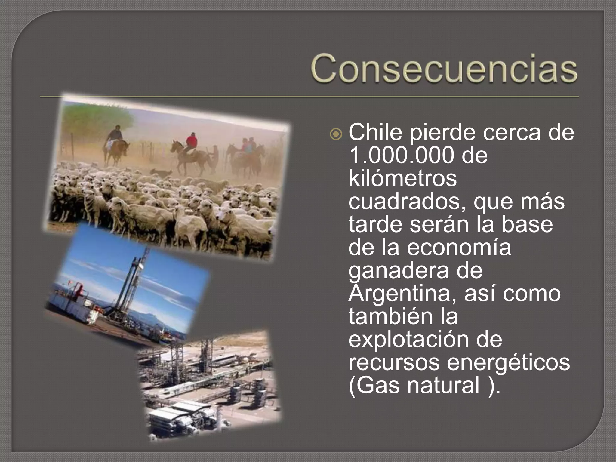  Chile pierde cerca de
1.000.000 de
kilómetros
cuadrados, que más
tarde serán la base
de la economía
ganadera de
Argentina, así como
también la
explotación de
recursos energéticos
(Gas natural ).
 