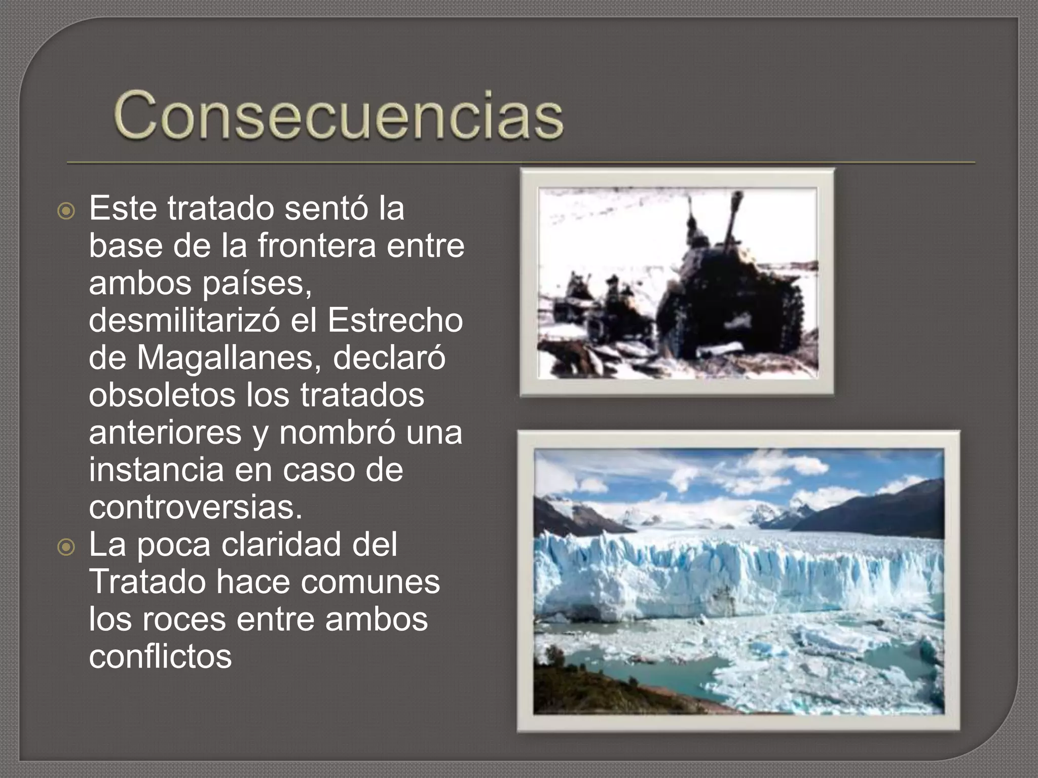  Este tratado sentó la
base de la frontera entre
ambos países,
desmilitarizó el Estrecho
de Magallanes, declaró
obsoletos los tratados
anteriores y nombró una
instancia en caso de
controversias.
 La poca claridad del
Tratado hace comunes
los roces entre ambos
conflictos
 