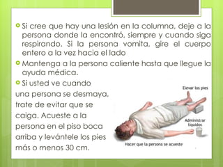  Si cree que hay una lesión en la columna, deje a la
  persona donde la encontró, siempre y cuando siga
  respirando. Si la persona vomita, gire el cuerpo
  entero a la vez hacia el lado
 Mantenga a la persona caliente hasta que llegue la
  ayuda médica.
 Si usted ve cuando

una persona se desmaya,
trate de evitar que se
caiga. Acueste a la
persona en el piso boca
arriba y levántele los pies
más o menos 30 cm.
 