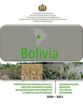 Estado Plurinacional de Bolivia
Ministerio de Desarrollo Rural y Tierras
Viceministerio de Desarrollo Rural y Agropecuario
Dirección General de Producción Agropecuaria y Soberanía Alimentaria
Unidad de Contingencia Rural
2004-2010
2004 – 2011
PÉRDIDAS ECONÓMICAS EN EL
SECTOR AGROPECUARIO
OCASIONADOS POR EVENTOS
CLIMÁTICOS ADVERSOS
INUNDACIONES
SEQUÍAS
HELADAS
GRANIZOS
 