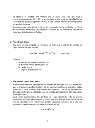 3
No obstante su utilidad, esta fórmula sólo es válida para agua que fluye a
temperaturas ordinarias (5º - 25º) y no considera el efecto de la viscosidad de un
fluido distinto que circule por una tubería, lo cual también influiría en la magnitud de
las pérdidas de carga.
Se requiere, por tanto, incluir el efecto del rozamiento interno del fluido y el efecto
del rozamiento de éste con las paredes de la tubería, en las fórmulas de pérdidas de
carga para distintos tipos de fluidos.
4. Fair-Whipple-Hsiao:
Ésta es la fórmula utilizada por normativa en Chile para el cálculo de pérdidas de
carga en redes de agua potable:
Δf = 676,745 · [Q1,751
/ (D4,753
)] · L (Agua fría)
En donde:
· Δf: pérdida de carga o de energía (m)
· D: diámetro interno de la tubería (m)
· Q: caudal (m3
/s)
· L: longitud de la tubería (m)
II. PÉRDIDAS DE CARGA SINGULARES
Además de las pérdidas de carga por rozamiento, se producen otro tipo de pérdidas
que se originan en puntos singulares de las tuberías (cambios de dirección, codos,
juntas, etc.) y que se deben a fenómenos de turbulencia. La suma de estas pérdidas
de carga accidentales o localizadas más las pérdidas por rozamiento dan las pérdidas
de carga totales.
Salvo casos excepcionales, las pérdidas de carga localizadas sólo se pueden
determinar de forma experimental, y puesto que son debidas a una disipación de
energía motivada por las turbulencias, pueden expresarse en función de la altura de
velocidad corregida mediante un coeficiente empírico (K):
Δs = K · (v2
/ 2g)
 