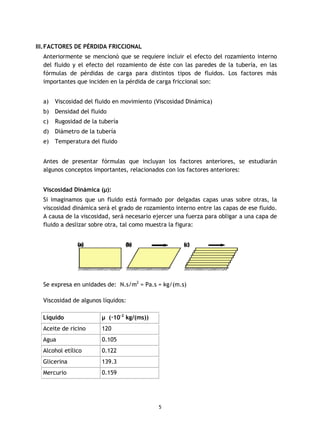 5
III.FACTORES DE PÉRDIDA FRICCIONAL
Anteriormente se mencionó que se requiere incluir el efecto del rozamiento interno
del fluido y el efecto del rozamiento de éste con las paredes de la tubería, en las
fórmulas de pérdidas de carga para distintos tipos de fluidos. Los factores más
importantes que inciden en la pérdida de carga friccional son:
a) Viscosidad del fluido en movimiento (Viscosidad Dinámica)
b) Densidad del fluido
c) Rugosidad de la tubería
d) Diámetro de la tubería
e) Temperatura del fluido
Antes de presentar fórmulas que incluyan los factores anteriores, se estudiarán
algunos conceptos importantes, relacionados con los factores anteriores:
Viscosidad Dinámica (µ):
Si imaginamos que un fluido está formado por delgadas capas unas sobre otras, la
viscosidad dinámica será el grado de rozamiento interno entre las capas de ese fluido.
A causa de la viscosidad, será necesario ejercer una fuerza para obligar a una capa de
fluido a deslizar sobre otra, tal como muestra la figura:
Se expresa en unidades de: N.s/m2
= Pa.s = kg/(m.s)
Viscosidad de algunos líquidos:
Líquido µ (·10-2
kg/(ms))
Aceite de ricino 120
Agua 0.105
Alcohol etílico 0.122
Glicerina 139.3
Mercurio 0.159
 